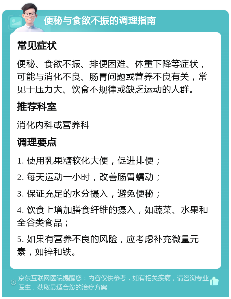 便秘与食欲不振的调理指南 常见症状 便秘、食欲不振、排便困难、体重下降等症状，可能与消化不良、肠胃问题或营养不良有关，常见于压力大、饮食不规律或缺乏运动的人群。 推荐科室 消化内科或营养科 调理要点 1. 使用乳果糖软化大便，促进排便； 2. 每天运动一小时，改善肠胃蠕动； 3. 保证充足的水分摄入，避免便秘； 4. 饮食上增加膳食纤维的摄入，如蔬菜、水果和全谷类食品； 5. 如果有营养不良的风险，应考虑补充微量元素，如锌和铁。