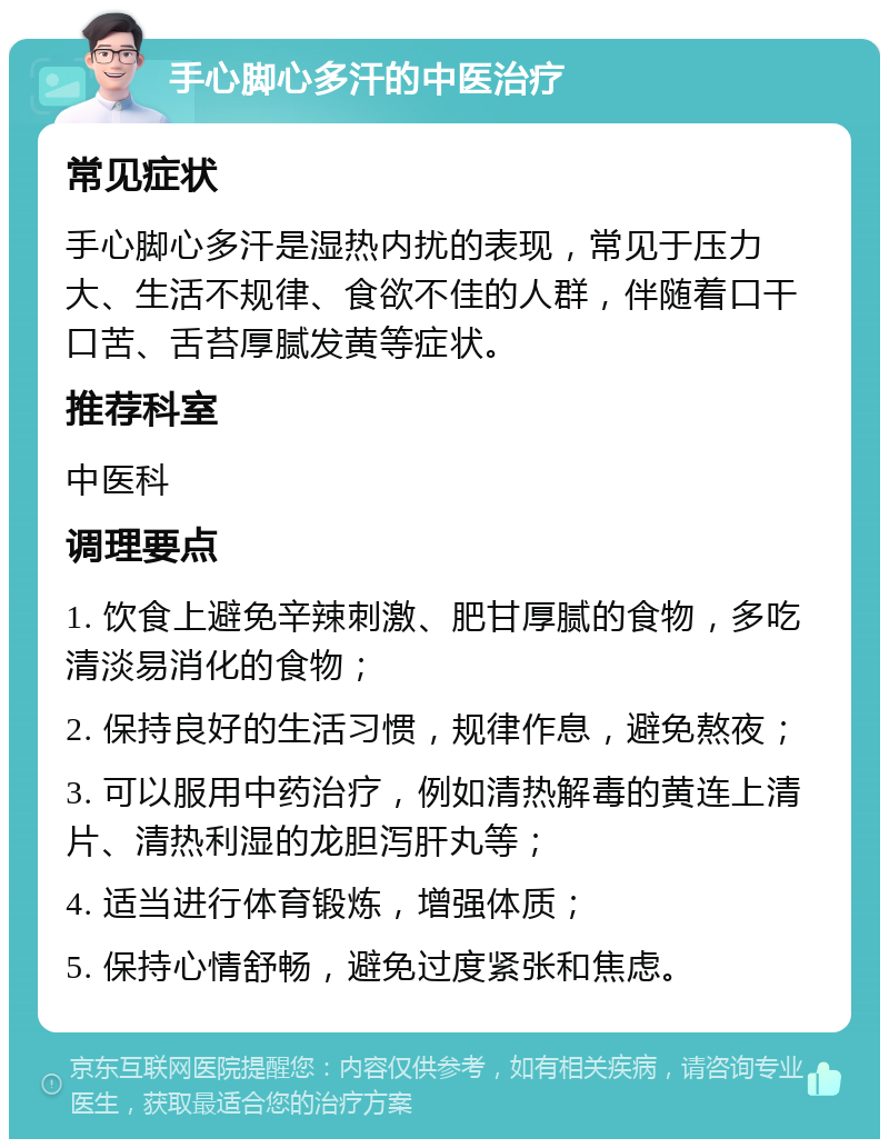 手心脚心多汗的中医治疗 常见症状 手心脚心多汗是湿热内扰的表现，常见于压力大、生活不规律、食欲不佳的人群，伴随着口干口苦、舌苔厚腻发黄等症状。 推荐科室 中医科 调理要点 1. 饮食上避免辛辣刺激、肥甘厚腻的食物，多吃清淡易消化的食物； 2. 保持良好的生活习惯，规律作息，避免熬夜； 3. 可以服用中药治疗，例如清热解毒的黄连上清片、清热利湿的龙胆泻肝丸等； 4. 适当进行体育锻炼，增强体质； 5. 保持心情舒畅，避免过度紧张和焦虑。