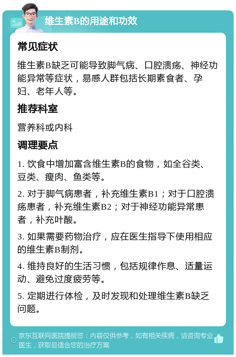 维生素B的用途和功效 常见症状 维生素B缺乏可能导致脚气病、口腔溃疡、神经功能异常等症状，易感人群包括长期素食者、孕妇、老年人等。 推荐科室 营养科或内科 调理要点 1. 饮食中增加富含维生素B的食物，如全谷类、豆类、瘦肉、鱼类等。 2. 对于脚气病患者，补充维生素B1；对于口腔溃疡患者，补充维生素B2；对于神经功能异常患者，补充叶酸。 3. 如果需要药物治疗，应在医生指导下使用相应的维生素B制剂。 4. 维持良好的生活习惯，包括规律作息、适量运动、避免过度疲劳等。 5. 定期进行体检，及时发现和处理维生素B缺乏问题。