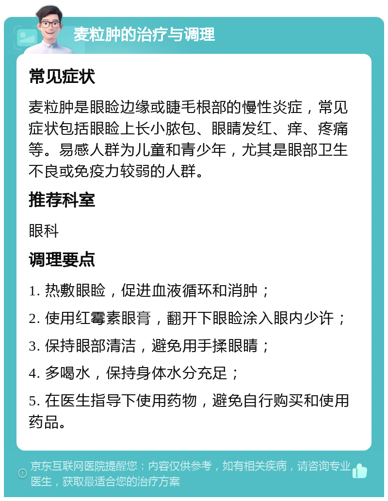 麦粒肿的治疗与调理 常见症状 麦粒肿是眼睑边缘或睫毛根部的慢性炎症，常见症状包括眼睑上长小脓包、眼睛发红、痒、疼痛等。易感人群为儿童和青少年，尤其是眼部卫生不良或免疫力较弱的人群。 推荐科室 眼科 调理要点 1. 热敷眼睑，促进血液循环和消肿； 2. 使用红霉素眼膏，翻开下眼睑涂入眼内少许； 3. 保持眼部清洁，避免用手揉眼睛； 4. 多喝水，保持身体水分充足； 5. 在医生指导下使用药物，避免自行购买和使用药品。