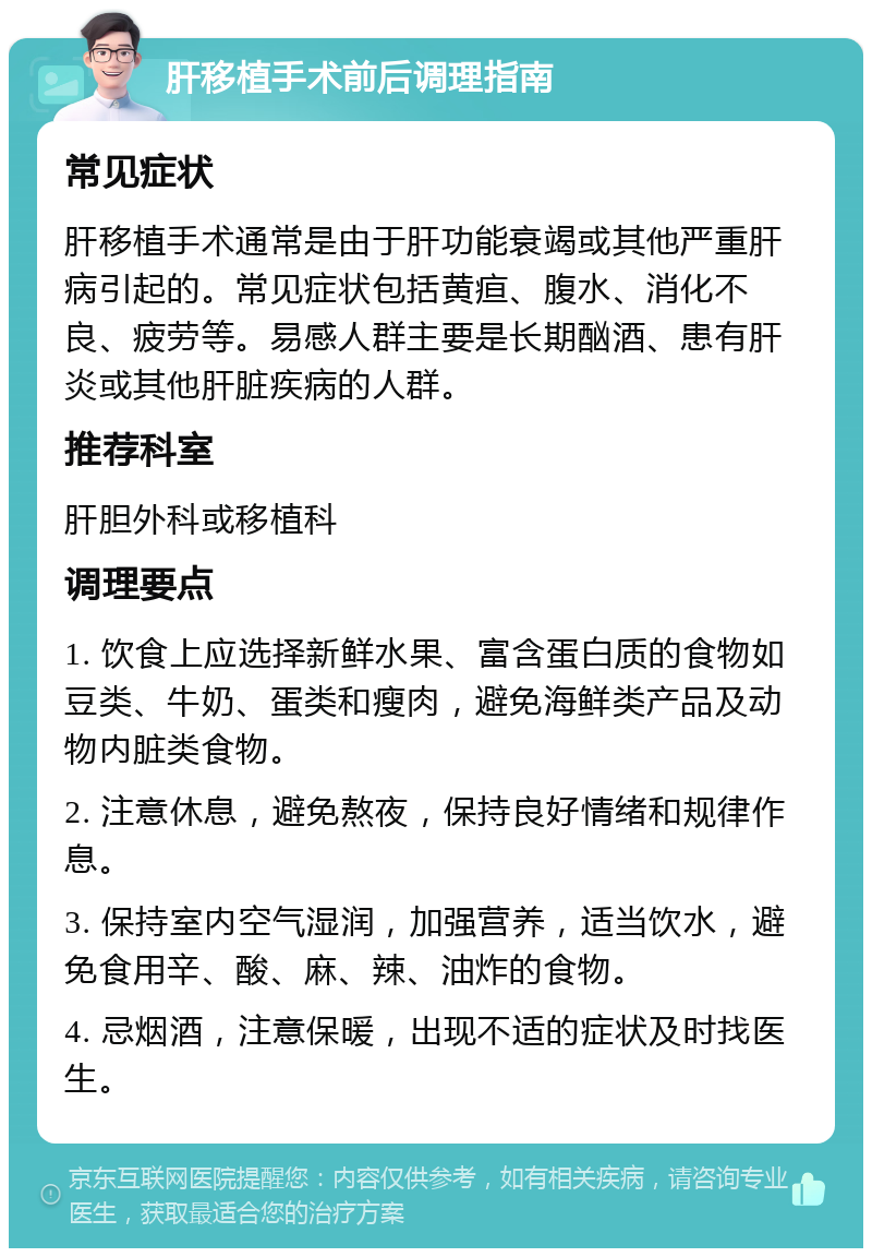 肝移植手术前后调理指南 常见症状 肝移植手术通常是由于肝功能衰竭或其他严重肝病引起的。常见症状包括黄疸、腹水、消化不良、疲劳等。易感人群主要是长期酗酒、患有肝炎或其他肝脏疾病的人群。 推荐科室 肝胆外科或移植科 调理要点 1. 饮食上应选择新鲜水果、富含蛋白质的食物如豆类、牛奶、蛋类和瘦肉，避免海鲜类产品及动物内脏类食物。 2. 注意休息，避免熬夜，保持良好情绪和规律作息。 3. 保持室内空气湿润，加强营养，适当饮水，避免食用辛、酸、麻、辣、油炸的食物。 4. 忌烟酒，注意保暖，出现不适的症状及时找医生。