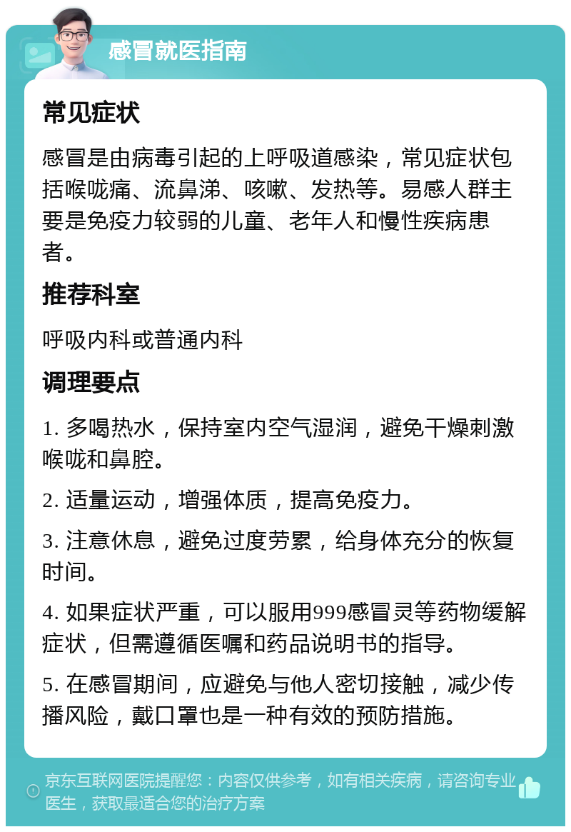 感冒就医指南 常见症状 感冒是由病毒引起的上呼吸道感染，常见症状包括喉咙痛、流鼻涕、咳嗽、发热等。易感人群主要是免疫力较弱的儿童、老年人和慢性疾病患者。 推荐科室 呼吸内科或普通内科 调理要点 1. 多喝热水，保持室内空气湿润，避免干燥刺激喉咙和鼻腔。 2. 适量运动，增强体质，提高免疫力。 3. 注意休息，避免过度劳累，给身体充分的恢复时间。 4. 如果症状严重，可以服用999感冒灵等药物缓解症状，但需遵循医嘱和药品说明书的指导。 5. 在感冒期间，应避免与他人密切接触，减少传播风险，戴口罩也是一种有效的预防措施。