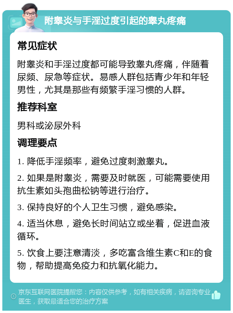 附睾炎与手淫过度引起的睾丸疼痛 常见症状 附睾炎和手淫过度都可能导致睾丸疼痛，伴随着尿频、尿急等症状。易感人群包括青少年和年轻男性，尤其是那些有频繁手淫习惯的人群。 推荐科室 男科或泌尿外科 调理要点 1. 降低手淫频率，避免过度刺激睾丸。 2. 如果是附睾炎，需要及时就医，可能需要使用抗生素如头孢曲松钠等进行治疗。 3. 保持良好的个人卫生习惯，避免感染。 4. 适当休息，避免长时间站立或坐着，促进血液循环。 5. 饮食上要注意清淡，多吃富含维生素C和E的食物，帮助提高免疫力和抗氧化能力。