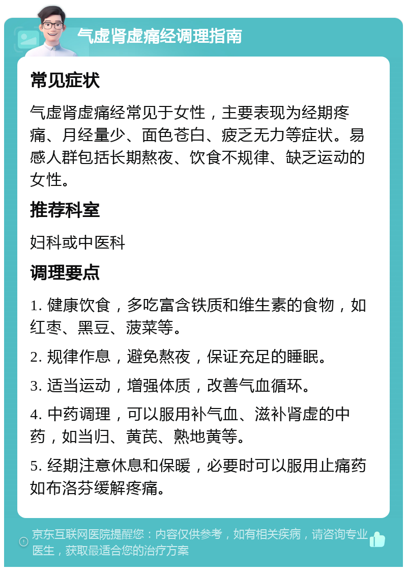 气虚肾虚痛经调理指南 常见症状 气虚肾虚痛经常见于女性，主要表现为经期疼痛、月经量少、面色苍白、疲乏无力等症状。易感人群包括长期熬夜、饮食不规律、缺乏运动的女性。 推荐科室 妇科或中医科 调理要点 1. 健康饮食，多吃富含铁质和维生素的食物，如红枣、黑豆、菠菜等。 2. 规律作息，避免熬夜，保证充足的睡眠。 3. 适当运动，增强体质，改善气血循环。 4. 中药调理，可以服用补气血、滋补肾虚的中药，如当归、黄芪、熟地黄等。 5. 经期注意休息和保暖，必要时可以服用止痛药如布洛芬缓解疼痛。