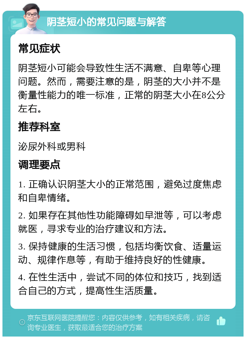 阴茎短小的常见问题与解答 常见症状 阴茎短小可能会导致性生活不满意、自卑等心理问题。然而，需要注意的是，阴茎的大小并不是衡量性能力的唯一标准，正常的阴茎大小在8公分左右。 推荐科室 泌尿外科或男科 调理要点 1. 正确认识阴茎大小的正常范围，避免过度焦虑和自卑情绪。 2. 如果存在其他性功能障碍如早泄等，可以考虑就医，寻求专业的治疗建议和方法。 3. 保持健康的生活习惯，包括均衡饮食、适量运动、规律作息等，有助于维持良好的性健康。 4. 在性生活中，尝试不同的体位和技巧，找到适合自己的方式，提高性生活质量。