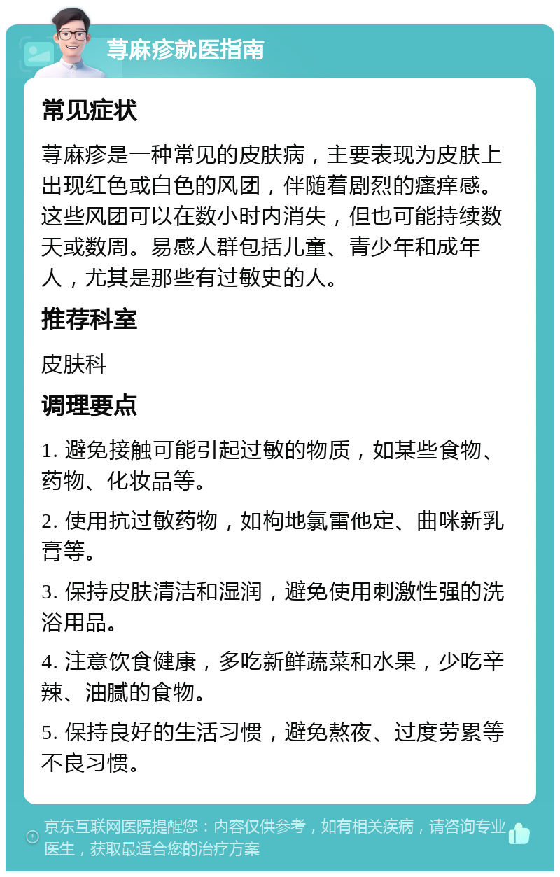 荨麻疹就医指南 常见症状 荨麻疹是一种常见的皮肤病，主要表现为皮肤上出现红色或白色的风团，伴随着剧烈的瘙痒感。这些风团可以在数小时内消失，但也可能持续数天或数周。易感人群包括儿童、青少年和成年人，尤其是那些有过敏史的人。 推荐科室 皮肤科 调理要点 1. 避免接触可能引起过敏的物质，如某些食物、药物、化妆品等。 2. 使用抗过敏药物，如枸地氯雷他定、曲咪新乳膏等。 3. 保持皮肤清洁和湿润，避免使用刺激性强的洗浴用品。 4. 注意饮食健康，多吃新鲜蔬菜和水果，少吃辛辣、油腻的食物。 5. 保持良好的生活习惯，避免熬夜、过度劳累等不良习惯。