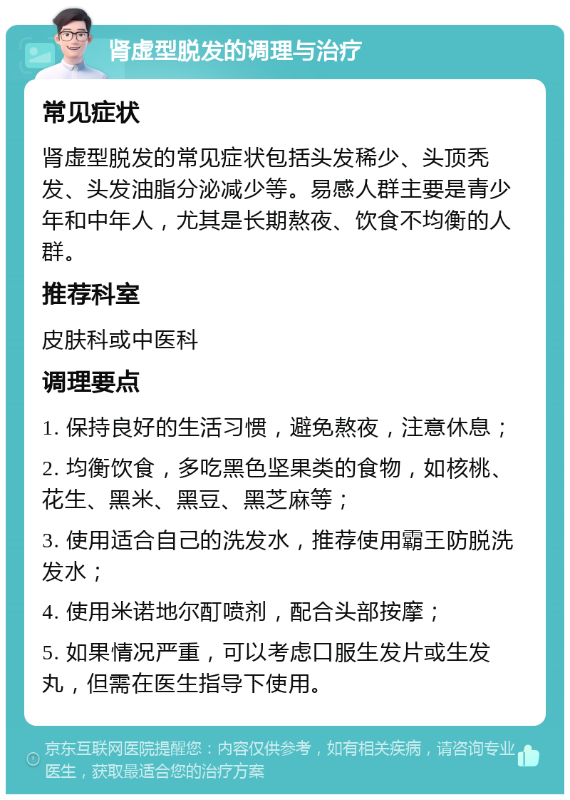 肾虚型脱发的调理与治疗 常见症状 肾虚型脱发的常见症状包括头发稀少、头顶秃发、头发油脂分泌减少等。易感人群主要是青少年和中年人，尤其是长期熬夜、饮食不均衡的人群。 推荐科室 皮肤科或中医科 调理要点 1. 保持良好的生活习惯，避免熬夜，注意休息； 2. 均衡饮食，多吃黑色坚果类的食物，如核桃、花生、黑米、黑豆、黑芝麻等； 3. 使用适合自己的洗发水，推荐使用霸王防脱洗发水； 4. 使用米诺地尔酊喷剂，配合头部按摩； 5. 如果情况严重，可以考虑口服生发片或生发丸，但需在医生指导下使用。