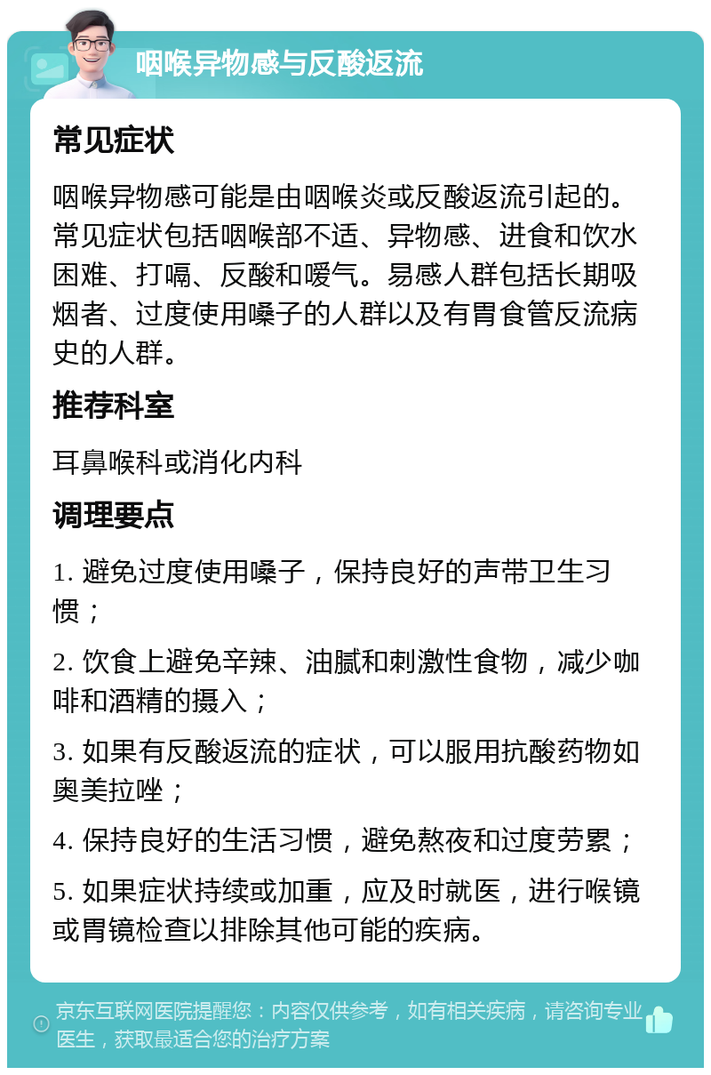 咽喉异物感与反酸返流 常见症状 咽喉异物感可能是由咽喉炎或反酸返流引起的。常见症状包括咽喉部不适、异物感、进食和饮水困难、打嗝、反酸和嗳气。易感人群包括长期吸烟者、过度使用嗓子的人群以及有胃食管反流病史的人群。 推荐科室 耳鼻喉科或消化内科 调理要点 1. 避免过度使用嗓子，保持良好的声带卫生习惯； 2. 饮食上避免辛辣、油腻和刺激性食物，减少咖啡和酒精的摄入； 3. 如果有反酸返流的症状，可以服用抗酸药物如奥美拉唑； 4. 保持良好的生活习惯，避免熬夜和过度劳累； 5. 如果症状持续或加重，应及时就医，进行喉镜或胃镜检查以排除其他可能的疾病。