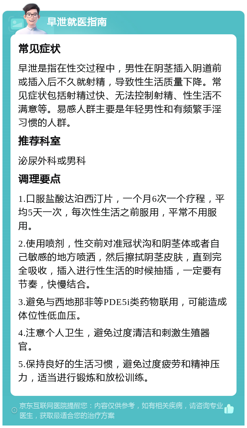 早泄就医指南 常见症状 早泄是指在性交过程中，男性在阴茎插入阴道前或插入后不久就射精，导致性生活质量下降。常见症状包括射精过快、无法控制射精、性生活不满意等。易感人群主要是年轻男性和有频繁手淫习惯的人群。 推荐科室 泌尿外科或男科 调理要点 1.口服盐酸达泊西汀片，一个月6次一个疗程，平均5天一次，每次性生活之前服用，平常不用服用。 2.使用喷剂，性交前对准冠状沟和阴茎体或者自己敏感的地方喷洒，然后擦拭阴茎皮肤，直到完全吸收，插入进行性生活的时候抽插，一定要有节奏，快慢结合。 3.避免与西地那非等PDE5i类药物联用，可能造成体位性低血压。 4.注意个人卫生，避免过度清洁和刺激生殖器官。 5.保持良好的生活习惯，避免过度疲劳和精神压力，适当进行锻炼和放松训练。