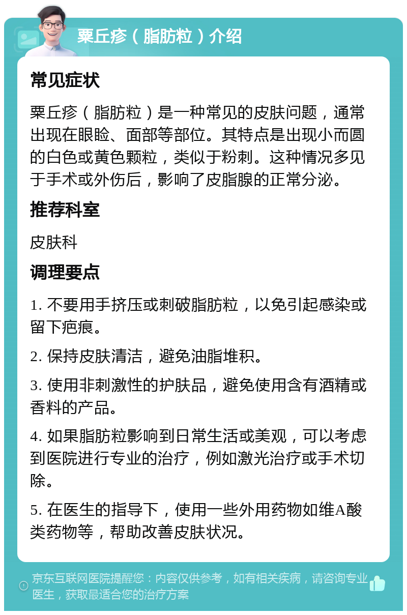 粟丘疹（脂肪粒）介绍 常见症状 粟丘疹（脂肪粒）是一种常见的皮肤问题，通常出现在眼睑、面部等部位。其特点是出现小而圆的白色或黄色颗粒，类似于粉刺。这种情况多见于手术或外伤后，影响了皮脂腺的正常分泌。 推荐科室 皮肤科 调理要点 1. 不要用手挤压或刺破脂肪粒，以免引起感染或留下疤痕。 2. 保持皮肤清洁，避免油脂堆积。 3. 使用非刺激性的护肤品，避免使用含有酒精或香料的产品。 4. 如果脂肪粒影响到日常生活或美观，可以考虑到医院进行专业的治疗，例如激光治疗或手术切除。 5. 在医生的指导下，使用一些外用药物如维A酸类药物等，帮助改善皮肤状况。