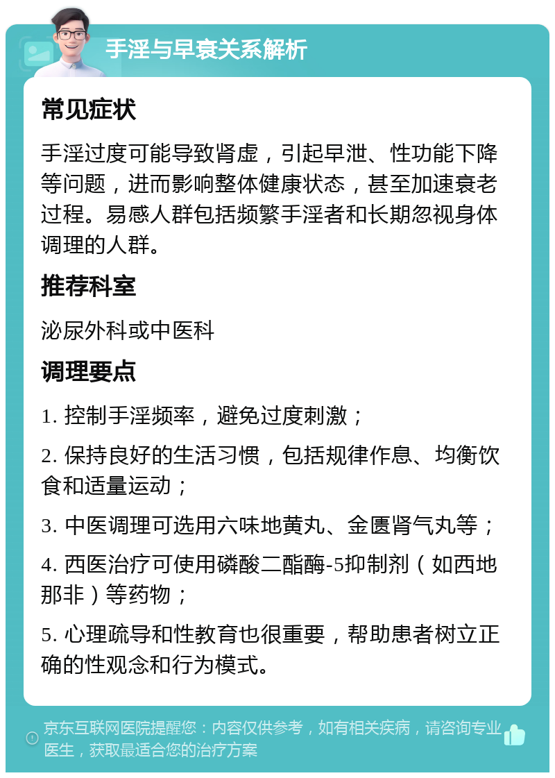 手淫与早衰关系解析 常见症状 手淫过度可能导致肾虚，引起早泄、性功能下降等问题，进而影响整体健康状态，甚至加速衰老过程。易感人群包括频繁手淫者和长期忽视身体调理的人群。 推荐科室 泌尿外科或中医科 调理要点 1. 控制手淫频率，避免过度刺激； 2. 保持良好的生活习惯，包括规律作息、均衡饮食和适量运动； 3. 中医调理可选用六味地黄丸、金匮肾气丸等； 4. 西医治疗可使用磷酸二酯酶-5抑制剂（如西地那非）等药物； 5. 心理疏导和性教育也很重要，帮助患者树立正确的性观念和行为模式。