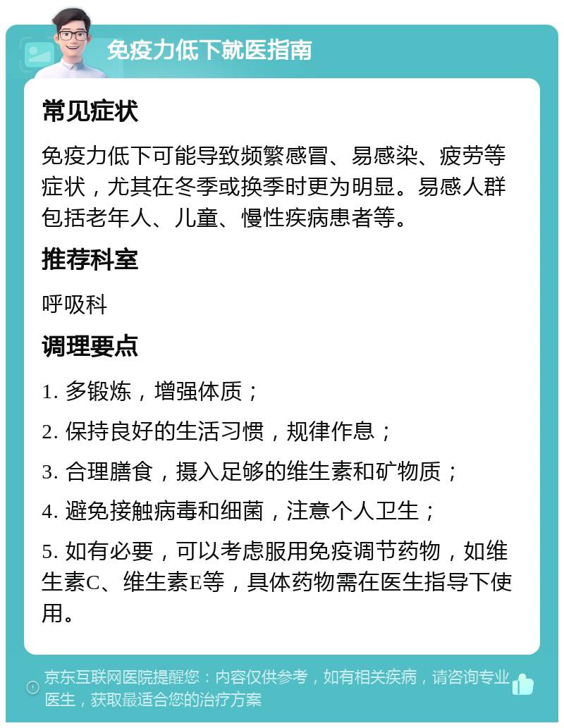 免疫力低下就医指南 常见症状 免疫力低下可能导致频繁感冒、易感染、疲劳等症状，尤其在冬季或换季时更为明显。易感人群包括老年人、儿童、慢性疾病患者等。 推荐科室 呼吸科 调理要点 1. 多锻炼，增强体质； 2. 保持良好的生活习惯，规律作息； 3. 合理膳食，摄入足够的维生素和矿物质； 4. 避免接触病毒和细菌，注意个人卫生； 5. 如有必要，可以考虑服用免疫调节药物，如维生素C、维生素E等，具体药物需在医生指导下使用。