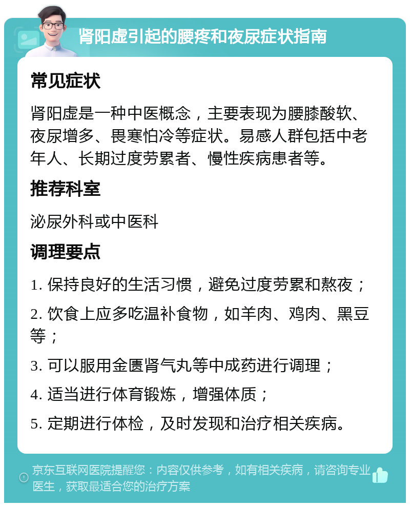 肾阳虚引起的腰疼和夜尿症状指南 常见症状 肾阳虚是一种中医概念，主要表现为腰膝酸软、夜尿增多、畏寒怕冷等症状。易感人群包括中老年人、长期过度劳累者、慢性疾病患者等。 推荐科室 泌尿外科或中医科 调理要点 1. 保持良好的生活习惯，避免过度劳累和熬夜； 2. 饮食上应多吃温补食物，如羊肉、鸡肉、黑豆等； 3. 可以服用金匮肾气丸等中成药进行调理； 4. 适当进行体育锻炼，增强体质； 5. 定期进行体检，及时发现和治疗相关疾病。