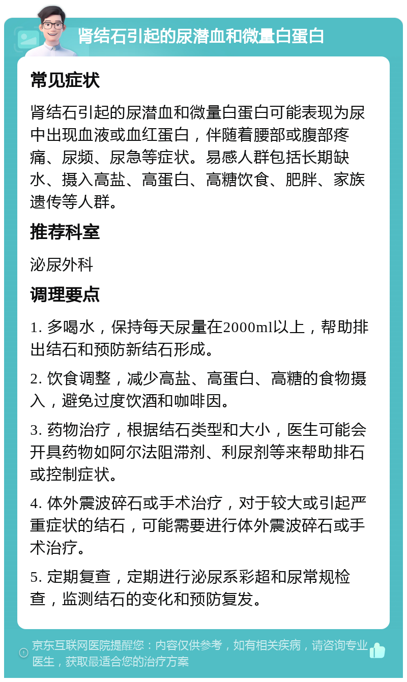 肾结石引起的尿潜血和微量白蛋白 常见症状 肾结石引起的尿潜血和微量白蛋白可能表现为尿中出现血液或血红蛋白，伴随着腰部或腹部疼痛、尿频、尿急等症状。易感人群包括长期缺水、摄入高盐、高蛋白、高糖饮食、肥胖、家族遗传等人群。 推荐科室 泌尿外科 调理要点 1. 多喝水，保持每天尿量在2000ml以上，帮助排出结石和预防新结石形成。 2. 饮食调整，减少高盐、高蛋白、高糖的食物摄入，避免过度饮酒和咖啡因。 3. 药物治疗，根据结石类型和大小，医生可能会开具药物如阿尔法阻滞剂、利尿剂等来帮助排石或控制症状。 4. 体外震波碎石或手术治疗，对于较大或引起严重症状的结石，可能需要进行体外震波碎石或手术治疗。 5. 定期复查，定期进行泌尿系彩超和尿常规检查，监测结石的变化和预防复发。