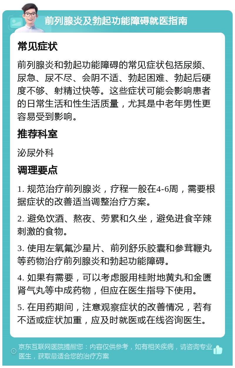 前列腺炎及勃起功能障碍就医指南 常见症状 前列腺炎和勃起功能障碍的常见症状包括尿频、尿急、尿不尽、会阴不适、勃起困难、勃起后硬度不够、射精过快等。这些症状可能会影响患者的日常生活和性生活质量，尤其是中老年男性更容易受到影响。 推荐科室 泌尿外科 调理要点 1. 规范治疗前列腺炎，疗程一般在4-6周，需要根据症状的改善适当调整治疗方案。 2. 避免饮酒、熬夜、劳累和久坐，避免进食辛辣刺激的食物。 3. 使用左氧氟沙星片、前列舒乐胶囊和参茸鞭丸等药物治疗前列腺炎和勃起功能障碍。 4. 如果有需要，可以考虑服用桂附地黄丸和金匮肾气丸等中成药物，但应在医生指导下使用。 5. 在用药期间，注意观察症状的改善情况，若有不适或症状加重，应及时就医或在线咨询医生。