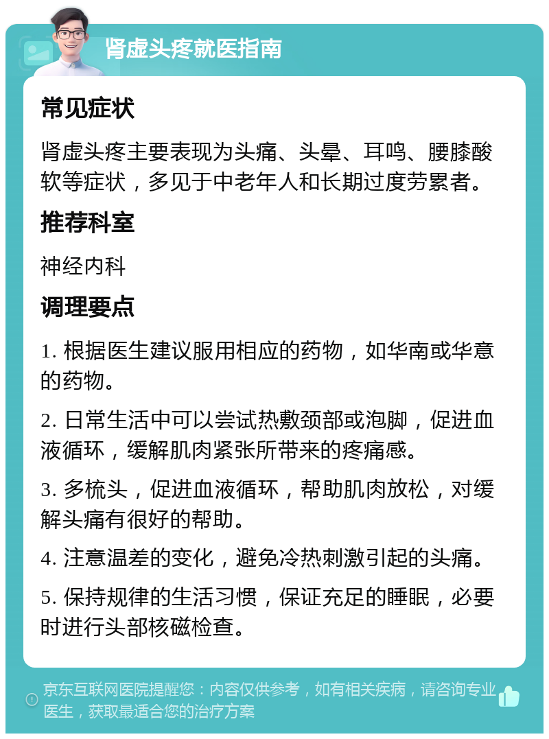 肾虚头疼就医指南 常见症状 肾虚头疼主要表现为头痛、头晕、耳鸣、腰膝酸软等症状，多见于中老年人和长期过度劳累者。 推荐科室 神经内科 调理要点 1. 根据医生建议服用相应的药物，如华南或华意的药物。 2. 日常生活中可以尝试热敷颈部或泡脚，促进血液循环，缓解肌肉紧张所带来的疼痛感。 3. 多梳头，促进血液循环，帮助肌肉放松，对缓解头痛有很好的帮助。 4. 注意温差的变化，避免冷热刺激引起的头痛。 5. 保持规律的生活习惯，保证充足的睡眠，必要时进行头部核磁检查。