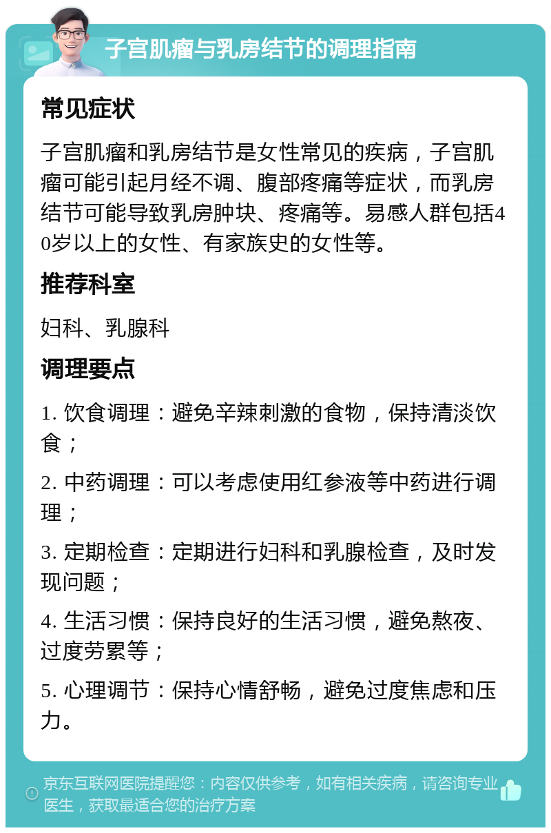 子宫肌瘤与乳房结节的调理指南 常见症状 子宫肌瘤和乳房结节是女性常见的疾病，子宫肌瘤可能引起月经不调、腹部疼痛等症状，而乳房结节可能导致乳房肿块、疼痛等。易感人群包括40岁以上的女性、有家族史的女性等。 推荐科室 妇科、乳腺科 调理要点 1. 饮食调理：避免辛辣刺激的食物，保持清淡饮食； 2. 中药调理：可以考虑使用红参液等中药进行调理； 3. 定期检查：定期进行妇科和乳腺检查，及时发现问题； 4. 生活习惯：保持良好的生活习惯，避免熬夜、过度劳累等； 5. 心理调节：保持心情舒畅，避免过度焦虑和压力。