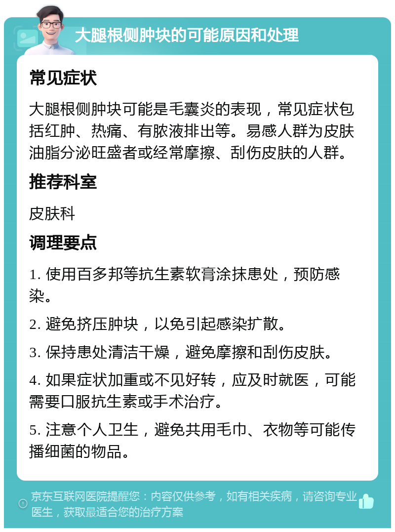 大腿根侧肿块的可能原因和处理 常见症状 大腿根侧肿块可能是毛囊炎的表现，常见症状包括红肿、热痛、有脓液排出等。易感人群为皮肤油脂分泌旺盛者或经常摩擦、刮伤皮肤的人群。 推荐科室 皮肤科 调理要点 1. 使用百多邦等抗生素软膏涂抹患处，预防感染。 2. 避免挤压肿块，以免引起感染扩散。 3. 保持患处清洁干燥，避免摩擦和刮伤皮肤。 4. 如果症状加重或不见好转，应及时就医，可能需要口服抗生素或手术治疗。 5. 注意个人卫生，避免共用毛巾、衣物等可能传播细菌的物品。