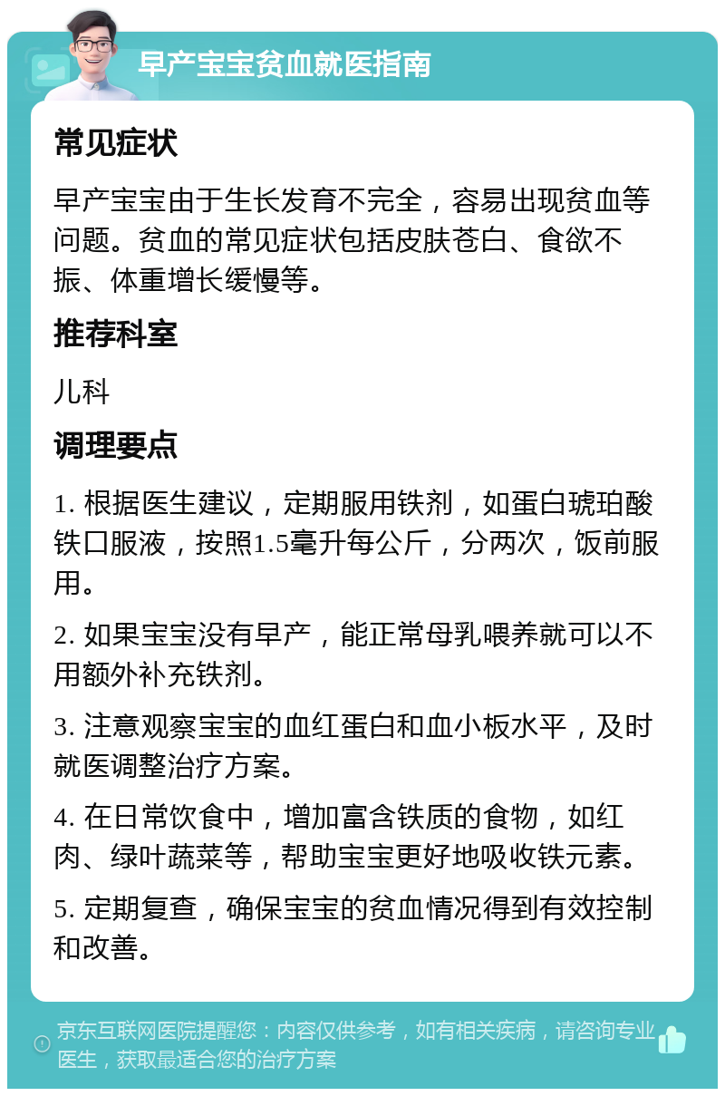 早产宝宝贫血就医指南 常见症状 早产宝宝由于生长发育不完全，容易出现贫血等问题。贫血的常见症状包括皮肤苍白、食欲不振、体重增长缓慢等。 推荐科室 儿科 调理要点 1. 根据医生建议，定期服用铁剂，如蛋白琥珀酸铁口服液，按照1.5毫升每公斤，分两次，饭前服用。 2. 如果宝宝没有早产，能正常母乳喂养就可以不用额外补充铁剂。 3. 注意观察宝宝的血红蛋白和血小板水平，及时就医调整治疗方案。 4. 在日常饮食中，增加富含铁质的食物，如红肉、绿叶蔬菜等，帮助宝宝更好地吸收铁元素。 5. 定期复查，确保宝宝的贫血情况得到有效控制和改善。