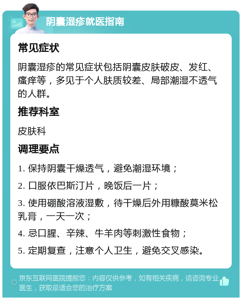 阴囊湿疹就医指南 常见症状 阴囊湿疹的常见症状包括阴囊皮肤破皮、发红、瘙痒等，多见于个人肤质较差、局部潮湿不透气的人群。 推荐科室 皮肤科 调理要点 1. 保持阴囊干燥透气，避免潮湿环境； 2. 口服依巴斯汀片，晚饭后一片； 3. 使用硼酸溶液湿敷，待干燥后外用糠酸莫米松乳膏，一天一次； 4. 忌口腥、辛辣、牛羊肉等刺激性食物； 5. 定期复查，注意个人卫生，避免交叉感染。