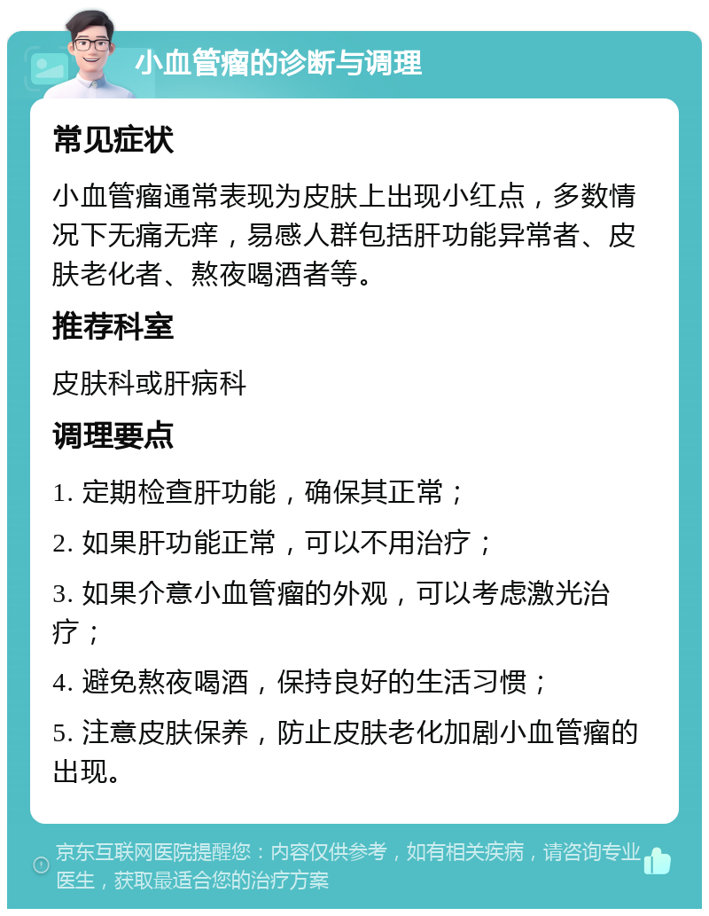 小血管瘤的诊断与调理 常见症状 小血管瘤通常表现为皮肤上出现小红点，多数情况下无痛无痒，易感人群包括肝功能异常者、皮肤老化者、熬夜喝酒者等。 推荐科室 皮肤科或肝病科 调理要点 1. 定期检查肝功能，确保其正常； 2. 如果肝功能正常，可以不用治疗； 3. 如果介意小血管瘤的外观，可以考虑激光治疗； 4. 避免熬夜喝酒，保持良好的生活习惯； 5. 注意皮肤保养，防止皮肤老化加剧小血管瘤的出现。