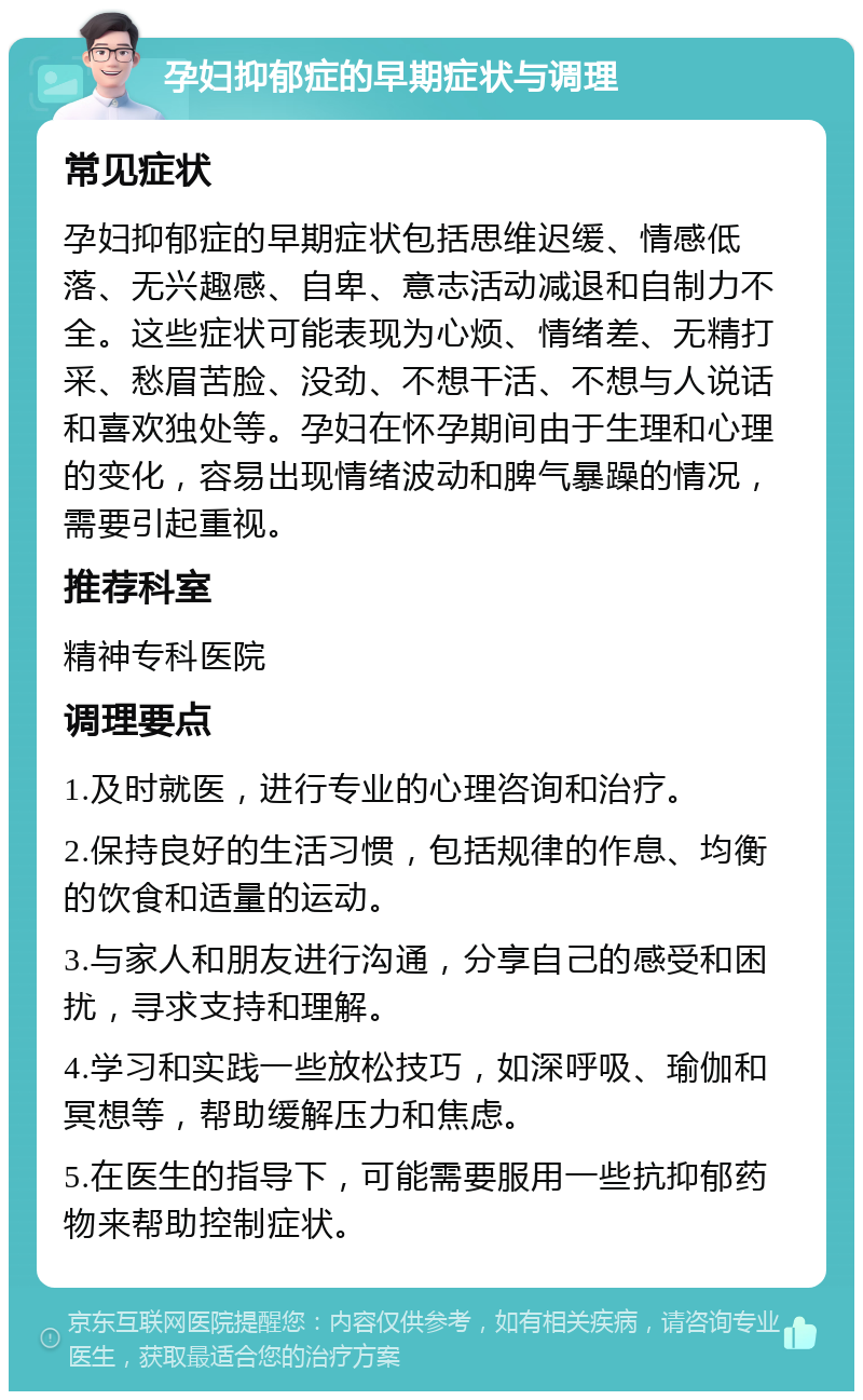 孕妇抑郁症的早期症状与调理 常见症状 孕妇抑郁症的早期症状包括思维迟缓、情感低落、无兴趣感、自卑、意志活动减退和自制力不全。这些症状可能表现为心烦、情绪差、无精打采、愁眉苦脸、没劲、不想干活、不想与人说话和喜欢独处等。孕妇在怀孕期间由于生理和心理的变化，容易出现情绪波动和脾气暴躁的情况，需要引起重视。 推荐科室 精神专科医院 调理要点 1.及时就医，进行专业的心理咨询和治疗。 2.保持良好的生活习惯，包括规律的作息、均衡的饮食和适量的运动。 3.与家人和朋友进行沟通，分享自己的感受和困扰，寻求支持和理解。 4.学习和实践一些放松技巧，如深呼吸、瑜伽和冥想等，帮助缓解压力和焦虑。 5.在医生的指导下，可能需要服用一些抗抑郁药物来帮助控制症状。