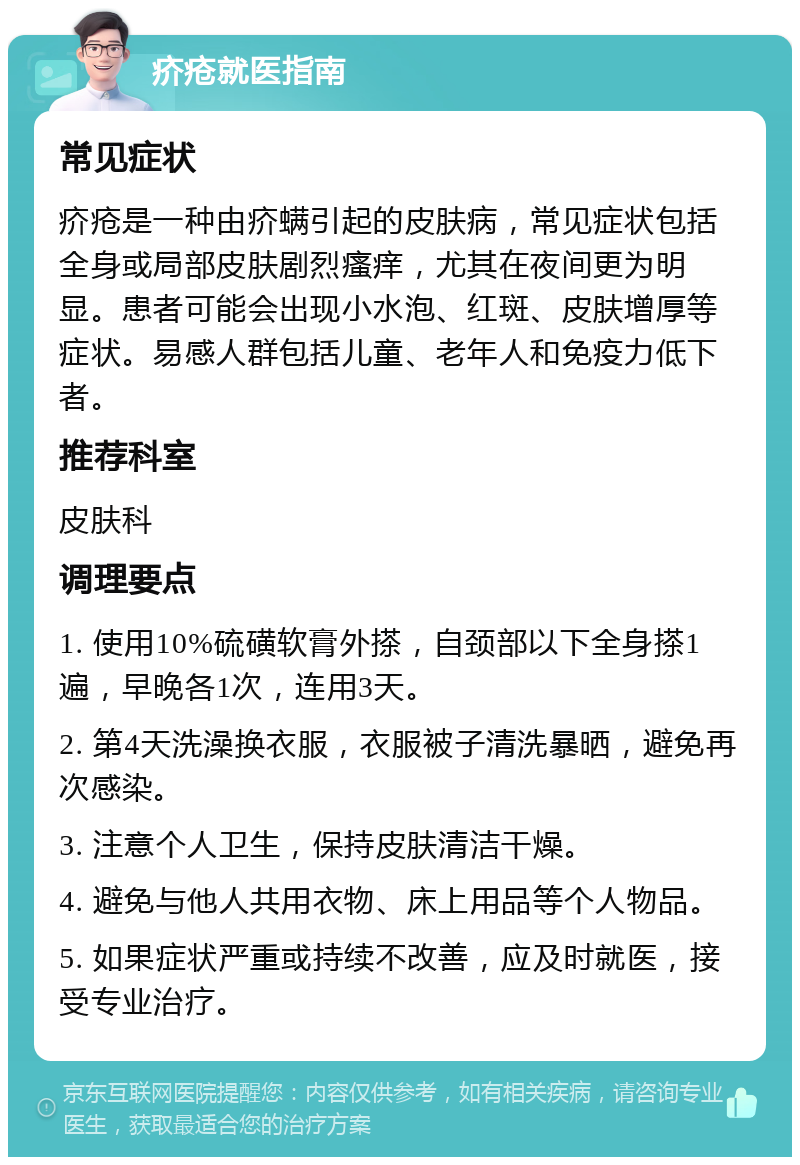 疥疮就医指南 常见症状 疥疮是一种由疥螨引起的皮肤病，常见症状包括全身或局部皮肤剧烈瘙痒，尤其在夜间更为明显。患者可能会出现小水泡、红斑、皮肤增厚等症状。易感人群包括儿童、老年人和免疫力低下者。 推荐科室 皮肤科 调理要点 1. 使用10%硫磺软膏外搽，自颈部以下全身搽1遍，早晚各1次，连用3天。 2. 第4天洗澡换衣服，衣服被子清洗暴晒，避免再次感染。 3. 注意个人卫生，保持皮肤清洁干燥。 4. 避免与他人共用衣物、床上用品等个人物品。 5. 如果症状严重或持续不改善，应及时就医，接受专业治疗。