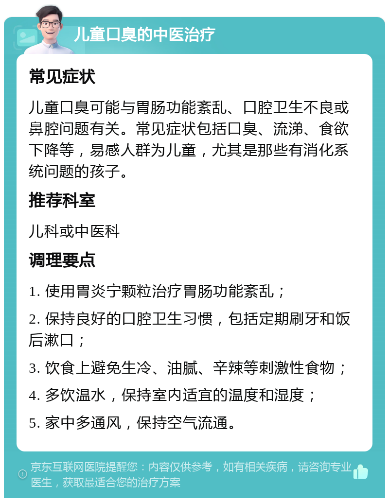 儿童口臭的中医治疗 常见症状 儿童口臭可能与胃肠功能紊乱、口腔卫生不良或鼻腔问题有关。常见症状包括口臭、流涕、食欲下降等，易感人群为儿童，尤其是那些有消化系统问题的孩子。 推荐科室 儿科或中医科 调理要点 1. 使用胃炎宁颗粒治疗胃肠功能紊乱； 2. 保持良好的口腔卫生习惯，包括定期刷牙和饭后漱口； 3. 饮食上避免生冷、油腻、辛辣等刺激性食物； 4. 多饮温水，保持室内适宜的温度和湿度； 5. 家中多通风，保持空气流通。