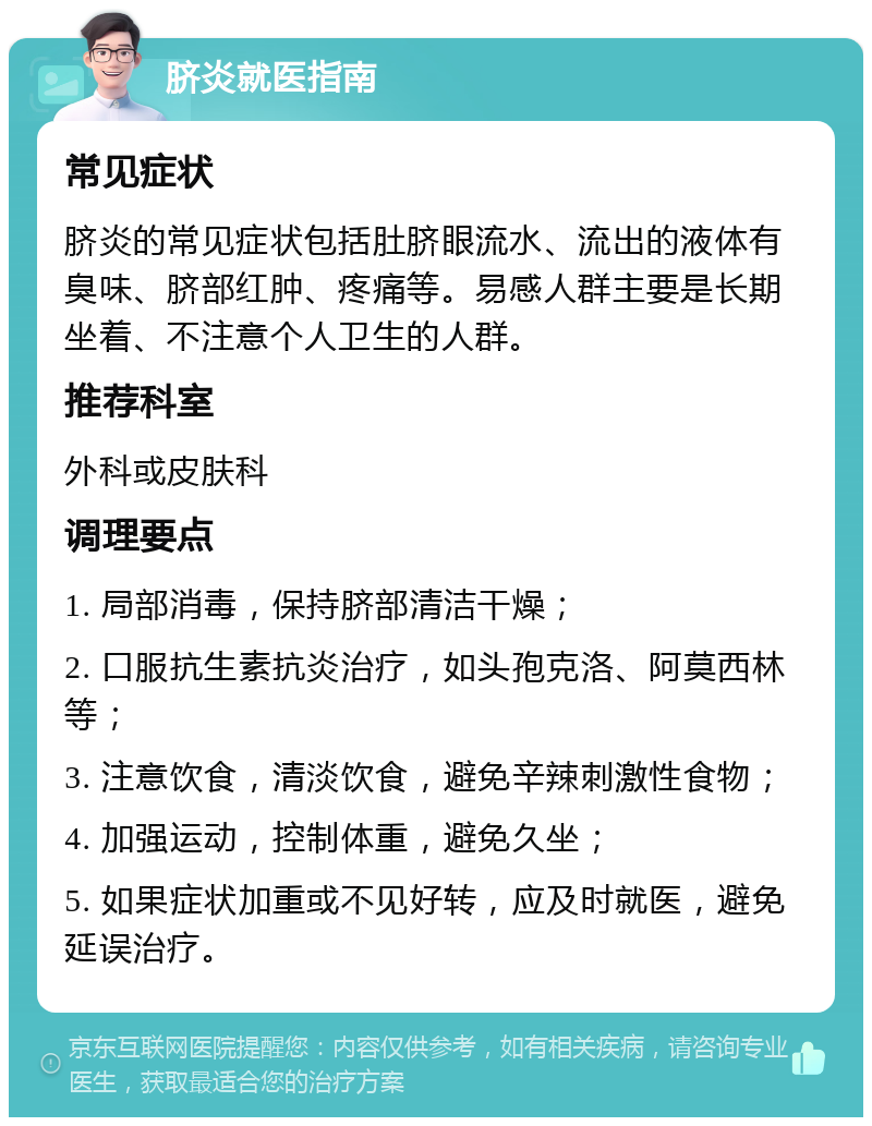 脐炎就医指南 常见症状 脐炎的常见症状包括肚脐眼流水、流出的液体有臭味、脐部红肿、疼痛等。易感人群主要是长期坐着、不注意个人卫生的人群。 推荐科室 外科或皮肤科 调理要点 1. 局部消毒，保持脐部清洁干燥； 2. 口服抗生素抗炎治疗，如头孢克洛、阿莫西林等； 3. 注意饮食，清淡饮食，避免辛辣刺激性食物； 4. 加强运动，控制体重，避免久坐； 5. 如果症状加重或不见好转，应及时就医，避免延误治疗。