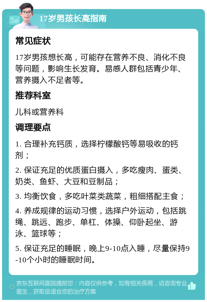 17岁男孩长高指南 常见症状 17岁男孩想长高，可能存在营养不良、消化不良等问题，影响生长发育。易感人群包括青少年、营养摄入不足者等。 推荐科室 儿科或营养科 调理要点 1. 合理补充钙质，选择柠檬酸钙等易吸收的钙剂； 2. 保证充足的优质蛋白摄入，多吃瘦肉、蛋类、奶类、鱼虾、大豆和豆制品； 3. 均衡饮食，多吃叶菜类蔬菜，粗细搭配主食； 4. 养成规律的运动习惯，选择户外运动，包括跳绳、跳远、跑步、单杠、体操、仰卧起坐、游泳、篮球等； 5. 保证充足的睡眠，晚上9-10点入睡，尽量保持9-10个小时的睡眠时间。