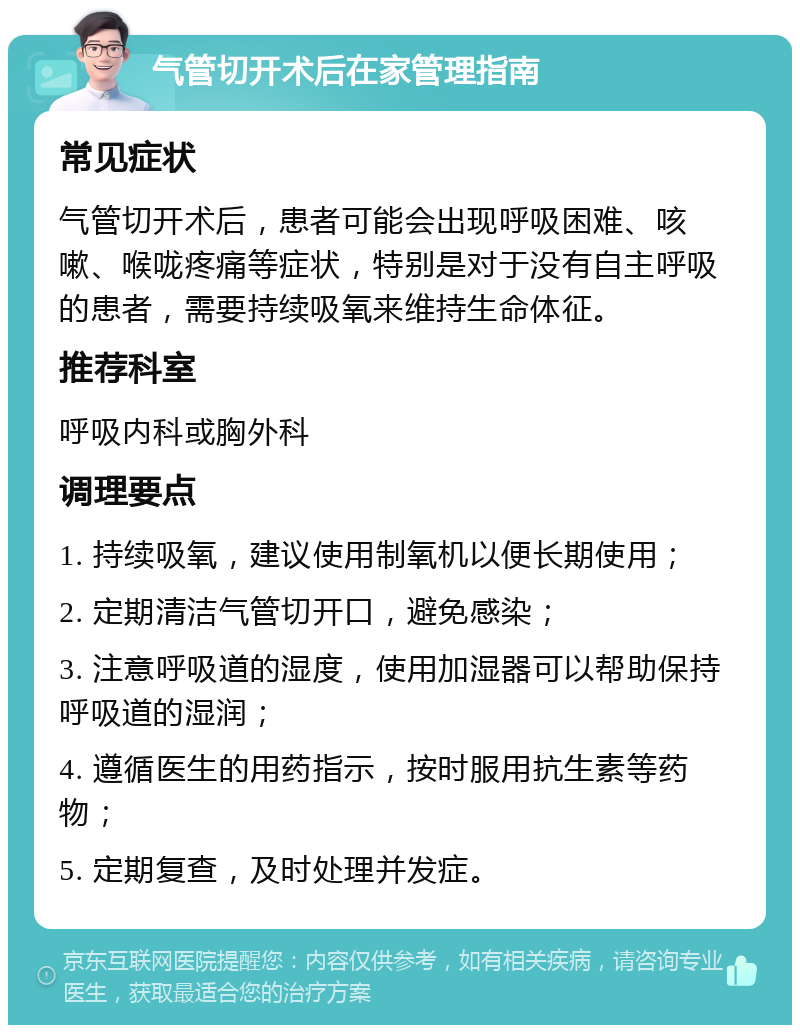 气管切开术后在家管理指南 常见症状 气管切开术后，患者可能会出现呼吸困难、咳嗽、喉咙疼痛等症状，特别是对于没有自主呼吸的患者，需要持续吸氧来维持生命体征。 推荐科室 呼吸内科或胸外科 调理要点 1. 持续吸氧，建议使用制氧机以便长期使用； 2. 定期清洁气管切开口，避免感染； 3. 注意呼吸道的湿度，使用加湿器可以帮助保持呼吸道的湿润； 4. 遵循医生的用药指示，按时服用抗生素等药物； 5. 定期复查，及时处理并发症。