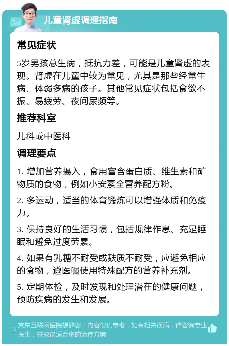 儿童肾虚调理指南 常见症状 5岁男孩总生病，抵抗力差，可能是儿童肾虚的表现。肾虚在儿童中较为常见，尤其是那些经常生病、体弱多病的孩子。其他常见症状包括食欲不振、易疲劳、夜间尿频等。 推荐科室 儿科或中医科 调理要点 1. 增加营养摄入，食用富含蛋白质、维生素和矿物质的食物，例如小安素全营养配方粉。 2. 多运动，适当的体育锻炼可以增强体质和免疫力。 3. 保持良好的生活习惯，包括规律作息、充足睡眠和避免过度劳累。 4. 如果有乳糖不耐受或麸质不耐受，应避免相应的食物，遵医嘱使用特殊配方的营养补充剂。 5. 定期体检，及时发现和处理潜在的健康问题，预防疾病的发生和发展。