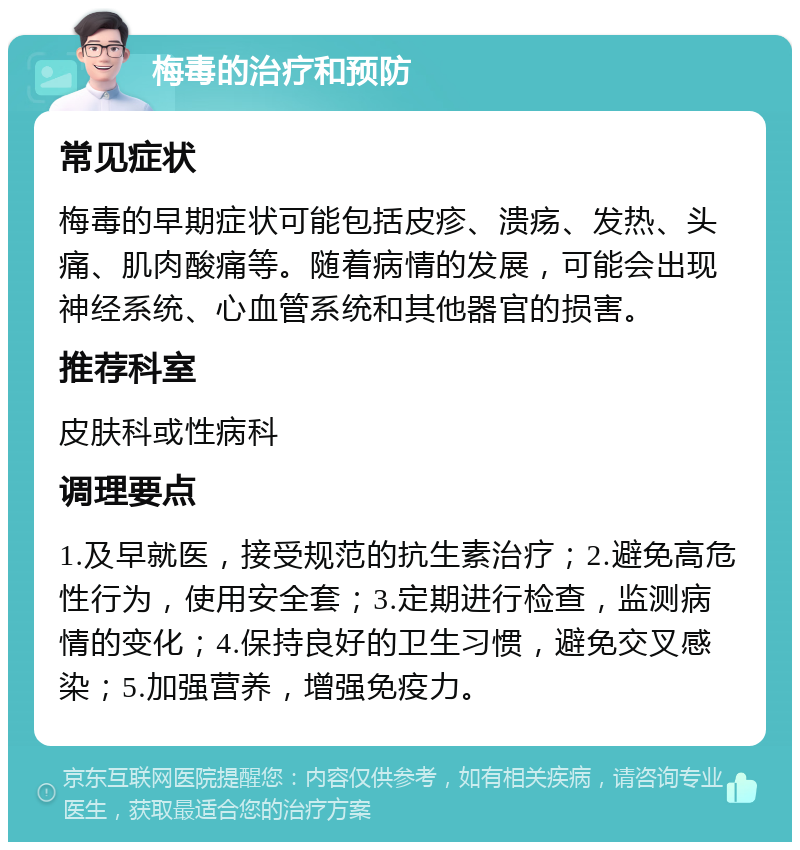 梅毒的治疗和预防 常见症状 梅毒的早期症状可能包括皮疹、溃疡、发热、头痛、肌肉酸痛等。随着病情的发展，可能会出现神经系统、心血管系统和其他器官的损害。 推荐科室 皮肤科或性病科 调理要点 1.及早就医，接受规范的抗生素治疗；2.避免高危性行为，使用安全套；3.定期进行检查，监测病情的变化；4.保持良好的卫生习惯，避免交叉感染；5.加强营养，增强免疫力。