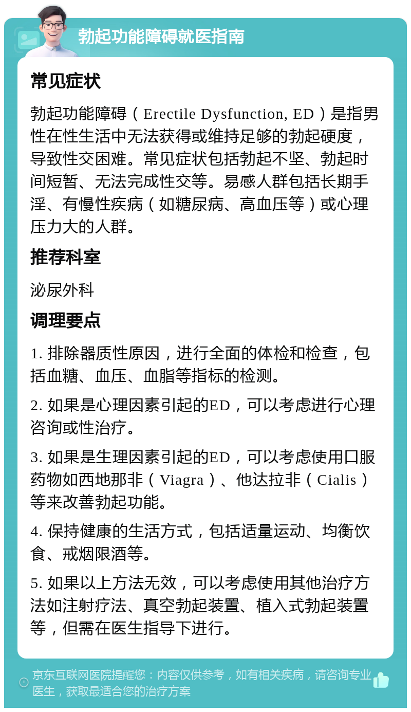 勃起功能障碍就医指南 常见症状 勃起功能障碍（Erectile Dysfunction, ED）是指男性在性生活中无法获得或维持足够的勃起硬度，导致性交困难。常见症状包括勃起不坚、勃起时间短暂、无法完成性交等。易感人群包括长期手淫、有慢性疾病（如糖尿病、高血压等）或心理压力大的人群。 推荐科室 泌尿外科 调理要点 1. 排除器质性原因，进行全面的体检和检查，包括血糖、血压、血脂等指标的检测。 2. 如果是心理因素引起的ED，可以考虑进行心理咨询或性治疗。 3. 如果是生理因素引起的ED，可以考虑使用口服药物如西地那非（Viagra）、他达拉非（Cialis）等来改善勃起功能。 4. 保持健康的生活方式，包括适量运动、均衡饮食、戒烟限酒等。 5. 如果以上方法无效，可以考虑使用其他治疗方法如注射疗法、真空勃起装置、植入式勃起装置等，但需在医生指导下进行。