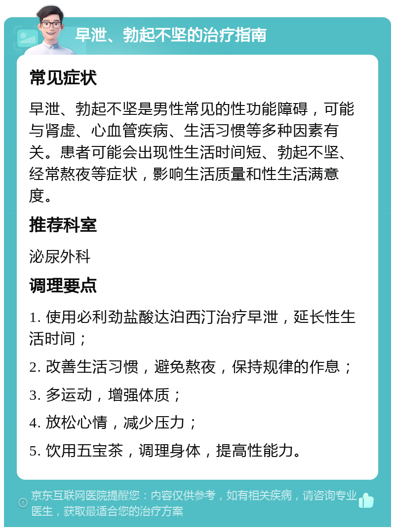 早泄、勃起不坚的治疗指南 常见症状 早泄、勃起不坚是男性常见的性功能障碍，可能与肾虚、心血管疾病、生活习惯等多种因素有关。患者可能会出现性生活时间短、勃起不坚、经常熬夜等症状，影响生活质量和性生活满意度。 推荐科室 泌尿外科 调理要点 1. 使用必利劲盐酸达泊西汀治疗早泄，延长性生活时间； 2. 改善生活习惯，避免熬夜，保持规律的作息； 3. 多运动，增强体质； 4. 放松心情，减少压力； 5. 饮用五宝茶，调理身体，提高性能力。