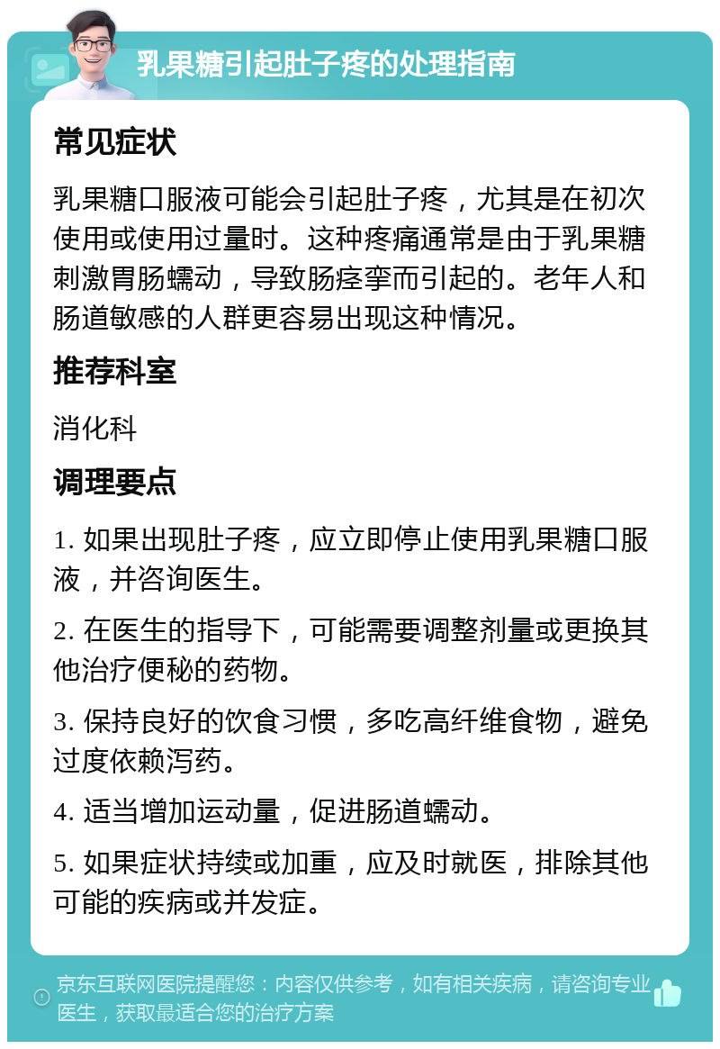 乳果糖引起肚子疼的处理指南 常见症状 乳果糖口服液可能会引起肚子疼，尤其是在初次使用或使用过量时。这种疼痛通常是由于乳果糖刺激胃肠蠕动，导致肠痉挛而引起的。老年人和肠道敏感的人群更容易出现这种情况。 推荐科室 消化科 调理要点 1. 如果出现肚子疼，应立即停止使用乳果糖口服液，并咨询医生。 2. 在医生的指导下，可能需要调整剂量或更换其他治疗便秘的药物。 3. 保持良好的饮食习惯，多吃高纤维食物，避免过度依赖泻药。 4. 适当增加运动量，促进肠道蠕动。 5. 如果症状持续或加重，应及时就医，排除其他可能的疾病或并发症。