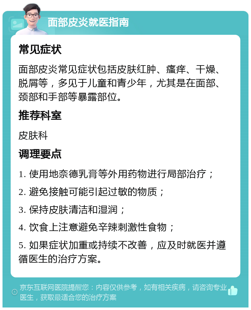 面部皮炎就医指南 常见症状 面部皮炎常见症状包括皮肤红肿、瘙痒、干燥、脱屑等，多见于儿童和青少年，尤其是在面部、颈部和手部等暴露部位。 推荐科室 皮肤科 调理要点 1. 使用地奈德乳膏等外用药物进行局部治疗； 2. 避免接触可能引起过敏的物质； 3. 保持皮肤清洁和湿润； 4. 饮食上注意避免辛辣刺激性食物； 5. 如果症状加重或持续不改善，应及时就医并遵循医生的治疗方案。