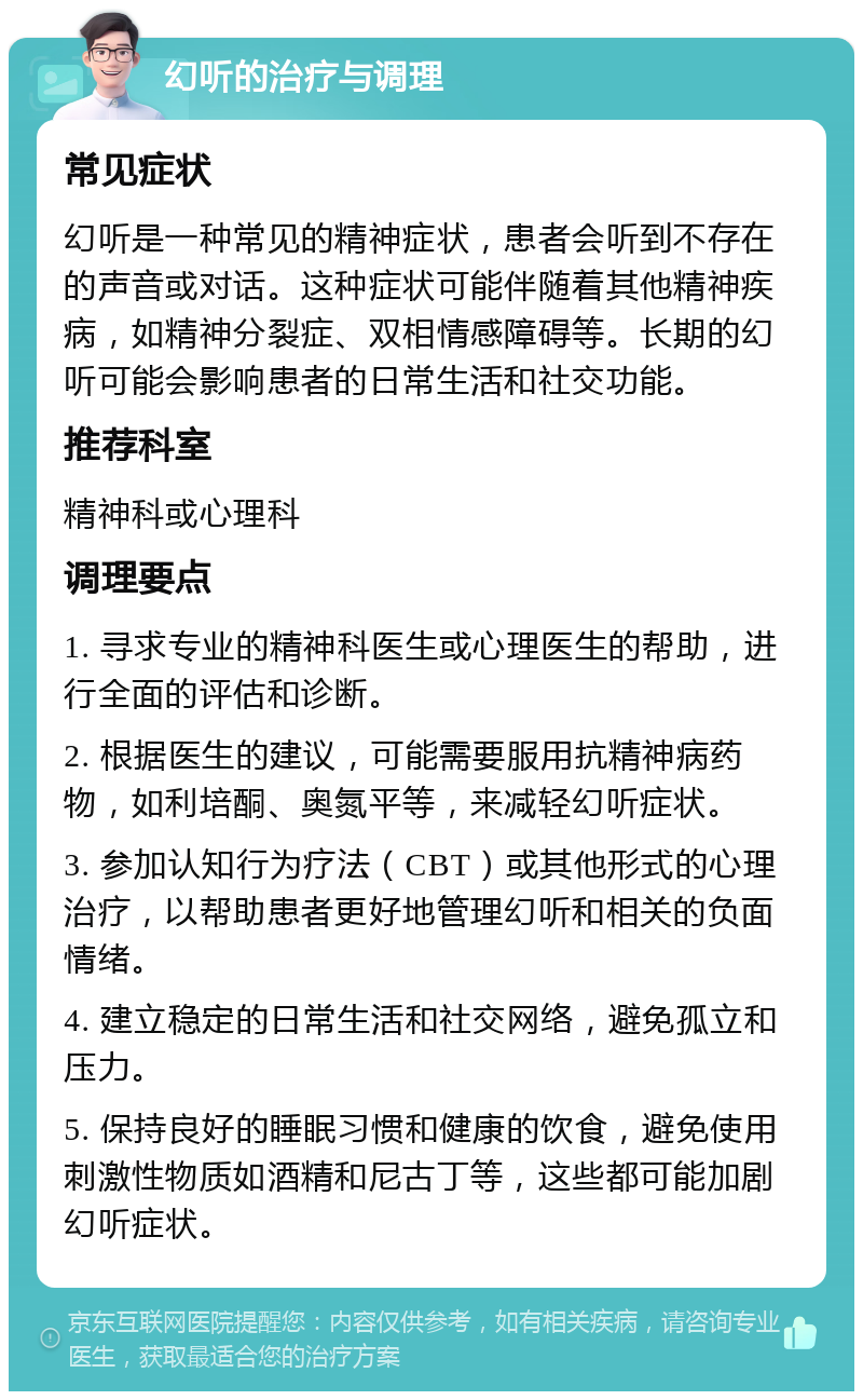 幻听的治疗与调理 常见症状 幻听是一种常见的精神症状，患者会听到不存在的声音或对话。这种症状可能伴随着其他精神疾病，如精神分裂症、双相情感障碍等。长期的幻听可能会影响患者的日常生活和社交功能。 推荐科室 精神科或心理科 调理要点 1. 寻求专业的精神科医生或心理医生的帮助，进行全面的评估和诊断。 2. 根据医生的建议，可能需要服用抗精神病药物，如利培酮、奥氮平等，来减轻幻听症状。 3. 参加认知行为疗法（CBT）或其他形式的心理治疗，以帮助患者更好地管理幻听和相关的负面情绪。 4. 建立稳定的日常生活和社交网络，避免孤立和压力。 5. 保持良好的睡眠习惯和健康的饮食，避免使用刺激性物质如酒精和尼古丁等，这些都可能加剧幻听症状。