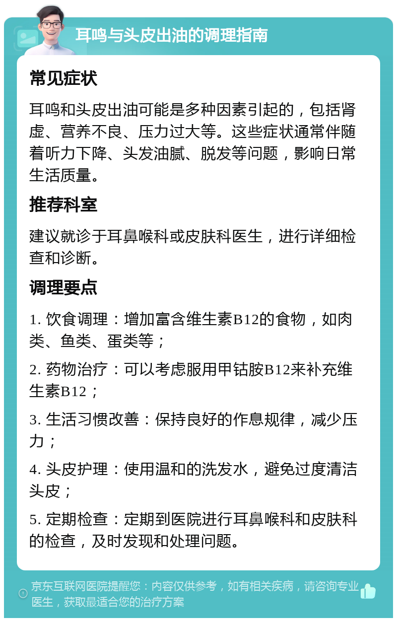 耳鸣与头皮出油的调理指南 常见症状 耳鸣和头皮出油可能是多种因素引起的，包括肾虚、营养不良、压力过大等。这些症状通常伴随着听力下降、头发油腻、脱发等问题，影响日常生活质量。 推荐科室 建议就诊于耳鼻喉科或皮肤科医生，进行详细检查和诊断。 调理要点 1. 饮食调理：增加富含维生素B12的食物，如肉类、鱼类、蛋类等； 2. 药物治疗：可以考虑服用甲钴胺B12来补充维生素B12； 3. 生活习惯改善：保持良好的作息规律，减少压力； 4. 头皮护理：使用温和的洗发水，避免过度清洁头皮； 5. 定期检查：定期到医院进行耳鼻喉科和皮肤科的检查，及时发现和处理问题。