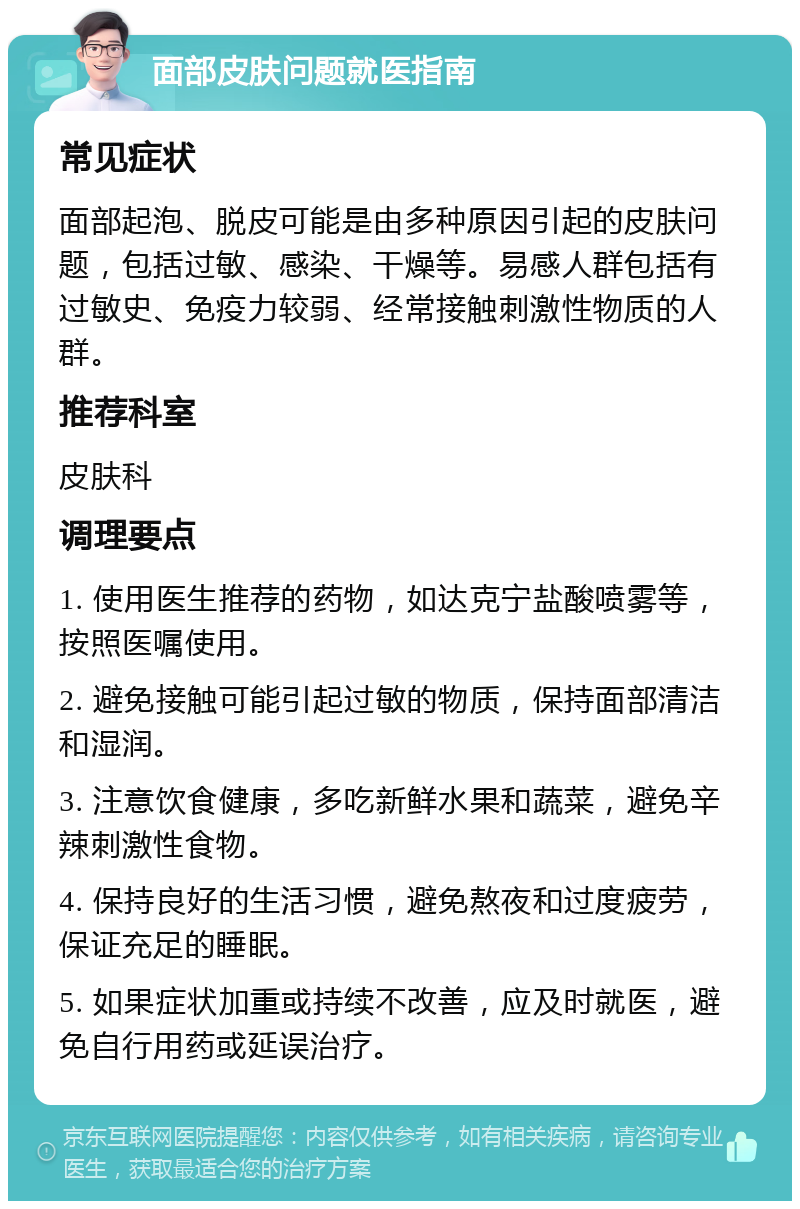 面部皮肤问题就医指南 常见症状 面部起泡、脱皮可能是由多种原因引起的皮肤问题，包括过敏、感染、干燥等。易感人群包括有过敏史、免疫力较弱、经常接触刺激性物质的人群。 推荐科室 皮肤科 调理要点 1. 使用医生推荐的药物，如达克宁盐酸喷雾等，按照医嘱使用。 2. 避免接触可能引起过敏的物质，保持面部清洁和湿润。 3. 注意饮食健康，多吃新鲜水果和蔬菜，避免辛辣刺激性食物。 4. 保持良好的生活习惯，避免熬夜和过度疲劳，保证充足的睡眠。 5. 如果症状加重或持续不改善，应及时就医，避免自行用药或延误治疗。