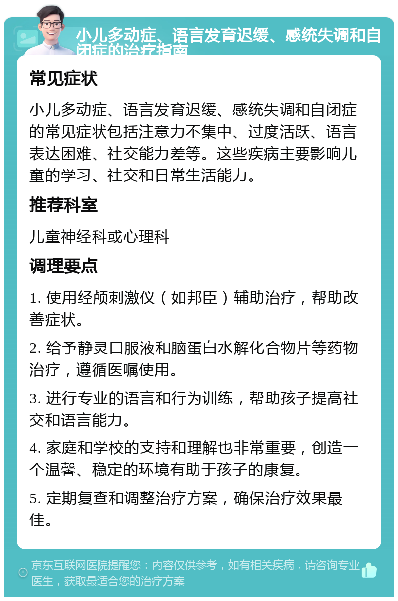 小儿多动症、语言发育迟缓、感统失调和自闭症的治疗指南 常见症状 小儿多动症、语言发育迟缓、感统失调和自闭症的常见症状包括注意力不集中、过度活跃、语言表达困难、社交能力差等。这些疾病主要影响儿童的学习、社交和日常生活能力。 推荐科室 儿童神经科或心理科 调理要点 1. 使用经颅刺激仪（如邦臣）辅助治疗，帮助改善症状。 2. 给予静灵口服液和脑蛋白水解化合物片等药物治疗，遵循医嘱使用。 3. 进行专业的语言和行为训练，帮助孩子提高社交和语言能力。 4. 家庭和学校的支持和理解也非常重要，创造一个温馨、稳定的环境有助于孩子的康复。 5. 定期复查和调整治疗方案，确保治疗效果最佳。