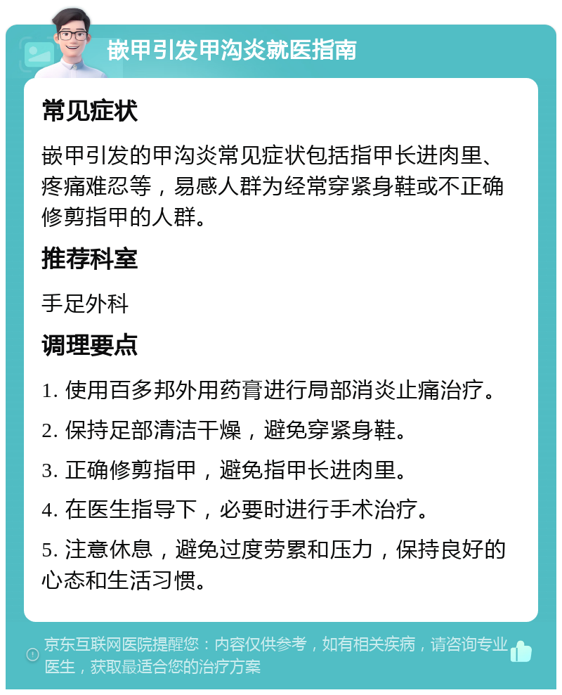 嵌甲引发甲沟炎就医指南 常见症状 嵌甲引发的甲沟炎常见症状包括指甲长进肉里、疼痛难忍等，易感人群为经常穿紧身鞋或不正确修剪指甲的人群。 推荐科室 手足外科 调理要点 1. 使用百多邦外用药膏进行局部消炎止痛治疗。 2. 保持足部清洁干燥，避免穿紧身鞋。 3. 正确修剪指甲，避免指甲长进肉里。 4. 在医生指导下，必要时进行手术治疗。 5. 注意休息，避免过度劳累和压力，保持良好的心态和生活习惯。