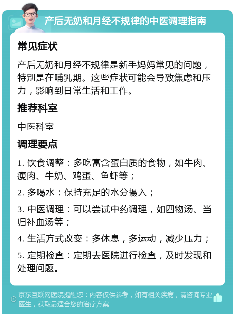 产后无奶和月经不规律的中医调理指南 常见症状 产后无奶和月经不规律是新手妈妈常见的问题，特别是在哺乳期。这些症状可能会导致焦虑和压力，影响到日常生活和工作。 推荐科室 中医科室 调理要点 1. 饮食调整：多吃富含蛋白质的食物，如牛肉、瘦肉、牛奶、鸡蛋、鱼虾等； 2. 多喝水：保持充足的水分摄入； 3. 中医调理：可以尝试中药调理，如四物汤、当归补血汤等； 4. 生活方式改变：多休息，多运动，减少压力； 5. 定期检查：定期去医院进行检查，及时发现和处理问题。