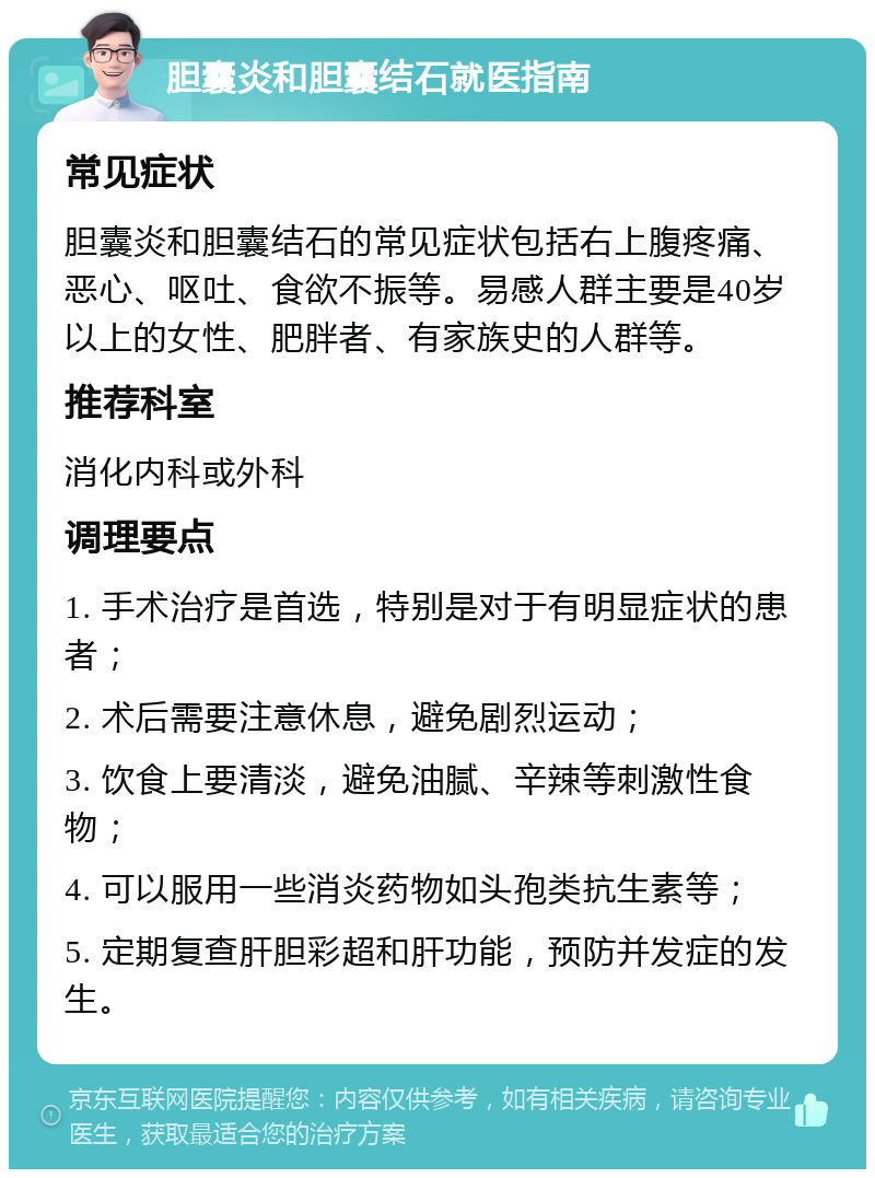 胆囊炎和胆囊结石就医指南 常见症状 胆囊炎和胆囊结石的常见症状包括右上腹疼痛、恶心、呕吐、食欲不振等。易感人群主要是40岁以上的女性、肥胖者、有家族史的人群等。 推荐科室 消化内科或外科 调理要点 1. 手术治疗是首选，特别是对于有明显症状的患者； 2. 术后需要注意休息，避免剧烈运动； 3. 饮食上要清淡，避免油腻、辛辣等刺激性食物； 4. 可以服用一些消炎药物如头孢类抗生素等； 5. 定期复查肝胆彩超和肝功能，预防并发症的发生。