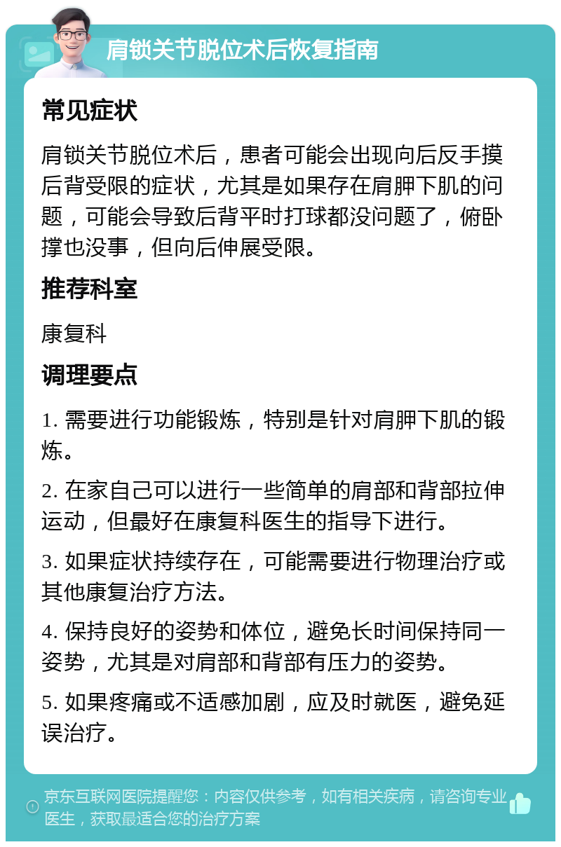 肩锁关节脱位术后恢复指南 常见症状 肩锁关节脱位术后，患者可能会出现向后反手摸后背受限的症状，尤其是如果存在肩胛下肌的问题，可能会导致后背平时打球都没问题了，俯卧撑也没事，但向后伸展受限。 推荐科室 康复科 调理要点 1. 需要进行功能锻炼，特别是针对肩胛下肌的锻炼。 2. 在家自己可以进行一些简单的肩部和背部拉伸运动，但最好在康复科医生的指导下进行。 3. 如果症状持续存在，可能需要进行物理治疗或其他康复治疗方法。 4. 保持良好的姿势和体位，避免长时间保持同一姿势，尤其是对肩部和背部有压力的姿势。 5. 如果疼痛或不适感加剧，应及时就医，避免延误治疗。