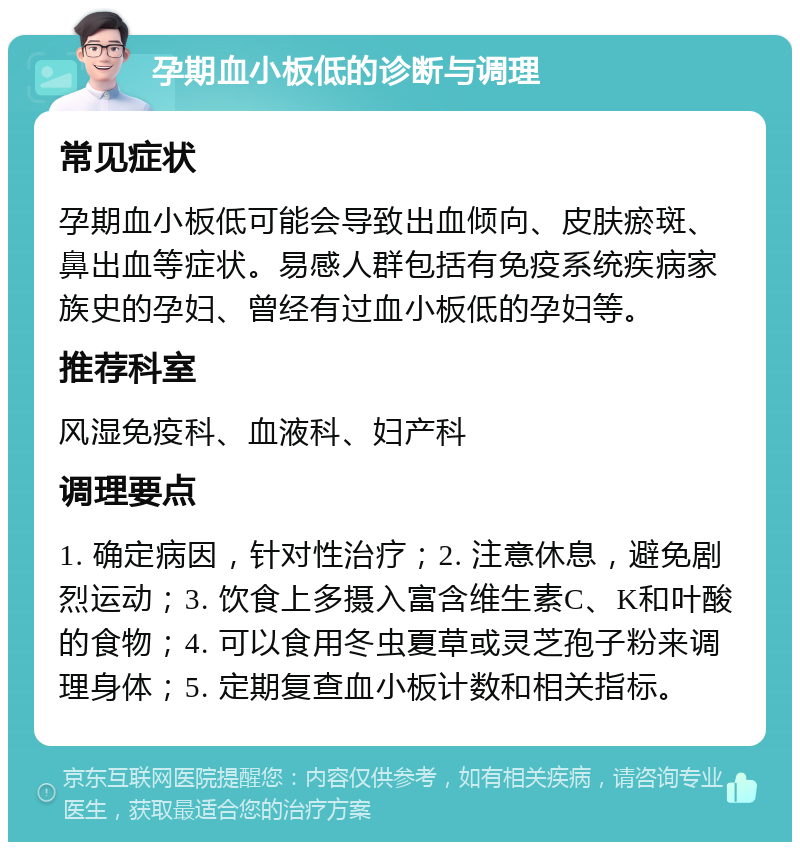 孕期血小板低的诊断与调理 常见症状 孕期血小板低可能会导致出血倾向、皮肤瘀斑、鼻出血等症状。易感人群包括有免疫系统疾病家族史的孕妇、曾经有过血小板低的孕妇等。 推荐科室 风湿免疫科、血液科、妇产科 调理要点 1. 确定病因，针对性治疗；2. 注意休息，避免剧烈运动；3. 饮食上多摄入富含维生素C、K和叶酸的食物；4. 可以食用冬虫夏草或灵芝孢子粉来调理身体；5. 定期复查血小板计数和相关指标。