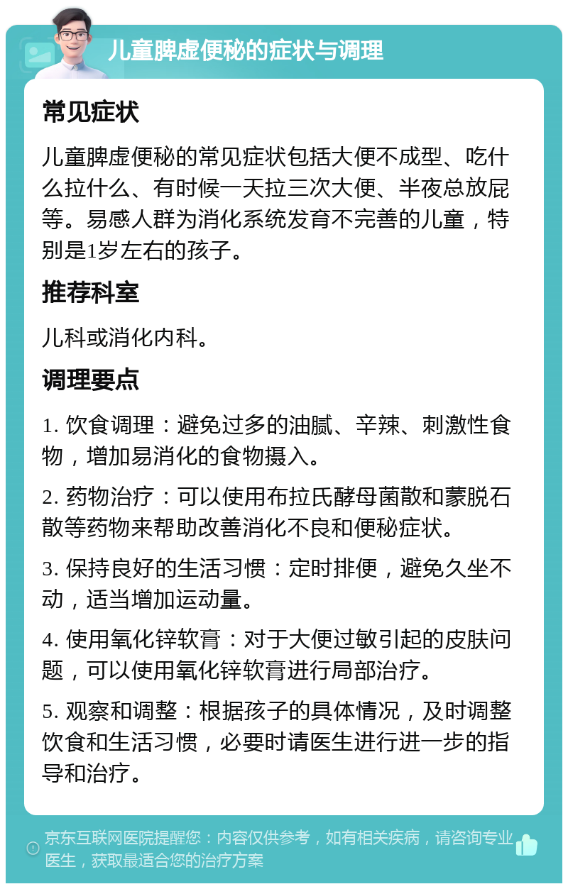 儿童脾虚便秘的症状与调理 常见症状 儿童脾虚便秘的常见症状包括大便不成型、吃什么拉什么、有时候一天拉三次大便、半夜总放屁等。易感人群为消化系统发育不完善的儿童，特别是1岁左右的孩子。 推荐科室 儿科或消化内科。 调理要点 1. 饮食调理：避免过多的油腻、辛辣、刺激性食物，增加易消化的食物摄入。 2. 药物治疗：可以使用布拉氏酵母菌散和蒙脱石散等药物来帮助改善消化不良和便秘症状。 3. 保持良好的生活习惯：定时排便，避免久坐不动，适当增加运动量。 4. 使用氧化锌软膏：对于大便过敏引起的皮肤问题，可以使用氧化锌软膏进行局部治疗。 5. 观察和调整：根据孩子的具体情况，及时调整饮食和生活习惯，必要时请医生进行进一步的指导和治疗。