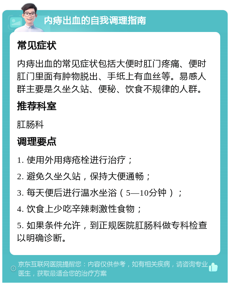 内痔出血的自我调理指南 常见症状 内痔出血的常见症状包括大便时肛门疼痛、便时肛门里面有肿物脱出、手纸上有血丝等。易感人群主要是久坐久站、便秘、饮食不规律的人群。 推荐科室 肛肠科 调理要点 1. 使用外用痔疮栓进行治疗； 2. 避免久坐久站，保持大便通畅； 3. 每天便后进行温水坐浴（5—10分钟）； 4. 饮食上少吃辛辣刺激性食物； 5. 如果条件允许，到正规医院肛肠科做专科检查以明确诊断。