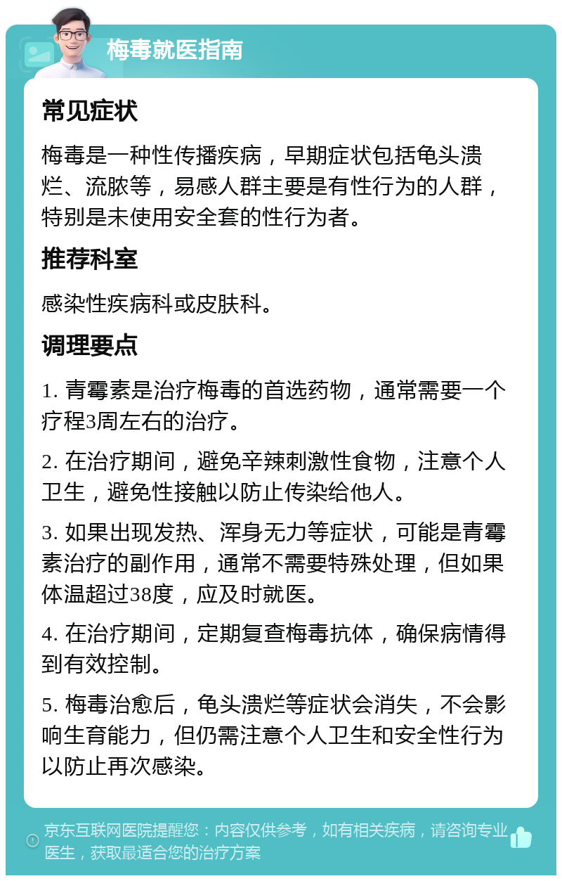 梅毒就医指南 常见症状 梅毒是一种性传播疾病，早期症状包括龟头溃烂、流脓等，易感人群主要是有性行为的人群，特别是未使用安全套的性行为者。 推荐科室 感染性疾病科或皮肤科。 调理要点 1. 青霉素是治疗梅毒的首选药物，通常需要一个疗程3周左右的治疗。 2. 在治疗期间，避免辛辣刺激性食物，注意个人卫生，避免性接触以防止传染给他人。 3. 如果出现发热、浑身无力等症状，可能是青霉素治疗的副作用，通常不需要特殊处理，但如果体温超过38度，应及时就医。 4. 在治疗期间，定期复查梅毒抗体，确保病情得到有效控制。 5. 梅毒治愈后，龟头溃烂等症状会消失，不会影响生育能力，但仍需注意个人卫生和安全性行为以防止再次感染。