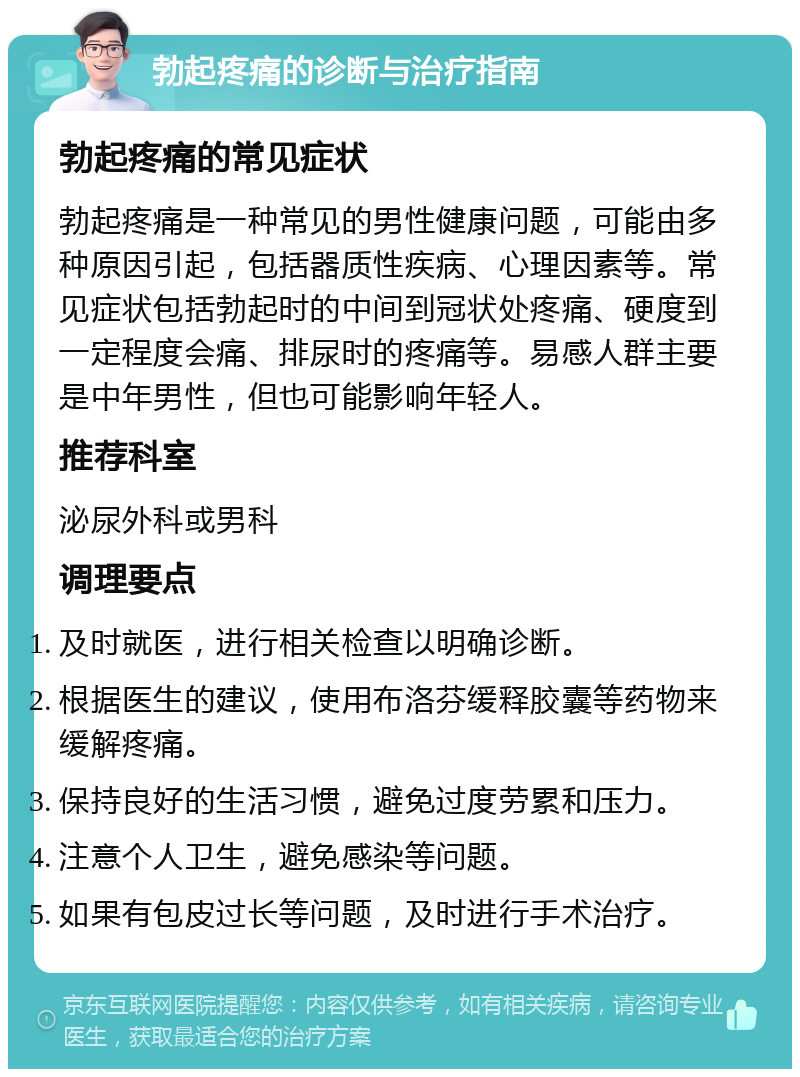 勃起疼痛的诊断与治疗指南 勃起疼痛的常见症状 勃起疼痛是一种常见的男性健康问题，可能由多种原因引起，包括器质性疾病、心理因素等。常见症状包括勃起时的中间到冠状处疼痛、硬度到一定程度会痛、排尿时的疼痛等。易感人群主要是中年男性，但也可能影响年轻人。 推荐科室 泌尿外科或男科 调理要点 及时就医，进行相关检查以明确诊断。 根据医生的建议，使用布洛芬缓释胶囊等药物来缓解疼痛。 保持良好的生活习惯，避免过度劳累和压力。 注意个人卫生，避免感染等问题。 如果有包皮过长等问题，及时进行手术治疗。